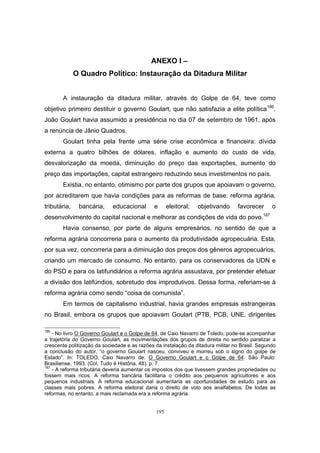 195
ANEXO I –
O Quadro Político: Instauração da Ditadura Militar
A instauração da ditadura militar, através do Golpe de 64, teve como
objetivo primeiro destituir o governo Goulart, que não satisfazia a elite política186
.
João Goulart havia assumido a presidência no dia 07 de setembro de 1961, após
a renúncia de Jânio Quadros.
Goulart tinha pela frente uma série crise econômica e financeira: dívida
externa a quatro bilhões de dólares, inflação e aumento do custo de vida,
desvalorização da moeda, diminuição do preço das exportações, aumento do
preço das importações, capital estrangeiro reduzindo seus investimentos no país.
Existia, no entanto, otimismo por parte dos grupos que apoiavam o governo,
por acreditarem que havia condições para as reformas de base: reforma agrária,
tributária, bancária, educacional e eleitoral; objetivando favorecer o
desenvolvimento do capital nacional e melhorar as condições de vida do povo.187
Havia consenso, por parte de alguns empresários, no sentido de que a
reforma agrária concorreria para o aumento da produtividade agropecuária. Esta,
por sua vez, concorreria para a diminuição dos preços dos gêneros agropecuários,
criando um mercado de consumo. No entanto, para os conservadores da UDN e
do PSD e para os latifundiários a reforma agrária assustava, por pretender efetuar
a divisão dos latifúndios, sobretudo dos improdutivos. Dessa forma, referiam-se à
reforma agrária como sendo “coisa de comunista”.
Em termos de capitalismo industrial, havia grandes empresas estrangeiras
no Brasil, embora os grupos que apoiavam Goulart (PTB, PCB, UNE, dirigentes
186
- No livro O Governo Goulart e o Golpe de 64, de Caio Navarro de Toledo, pode-se acompanhar
a trajetória do Governo Goulart, as movimentações dos grupos de direita no sentido paralizar a
crescente politização da sociedade e as razões da instalação da ditadura militar no Brasil. Segundo
a conclusão do autor, “o governo Goulart nasceu, conviveu e morreu sob o signo do golpe de
Estado”. In: TOLEDO, Caio Navarro de. O Governo Goulart e o Golpe de 64. São Paulo:
Brasiliense, 1993. (Col. Tudo é História, 48). p. 7.
187
- A reforma tributária deveria aumentar os impostos dos que tivessem grandes propriedades ou
fossem mais ricos. A reforma bancária facilitaria o crédito aos pequenos agricultores e aos
pequenos industriais. A reforma educacional aumentaria as oportunidades de estudo para as
classes mais pobres. A reforma eleitoral daria o direito de voto aos analfabetos. De todas as
reformas, no entanto, a mais reclamada era a reforma agrária.
 