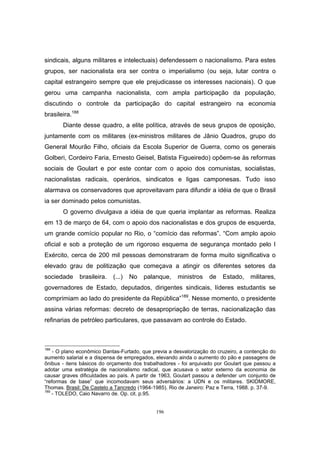 196
sindicais, alguns militares e intelectuais) defendessem o nacionalismo. Para estes
grupos, ser nacionalista era ser contra o imperialismo (ou seja, lutar contra o
capital estrangeiro sempre que ele prejudicasse os interesses nacionais). O que
gerou uma campanha nacionalista, com ampla participação da população,
discutindo o controle da participação do capital estrangeiro na economia
brasileira.188
Diante desse quadro, a elite política, através de seus grupos de oposição,
juntamente com os militares (ex-ministros militares de Jânio Quadros, grupo do
General Mourão Filho, oficiais da Escola Superior de Guerra, como os generais
Golberi, Cordeiro Faria, Ernesto Geisel, Batista Figueiredo) opõem-se às reformas
sociais de Goulart e por este contar com o apoio dos comunistas, socialistas,
nacionalistas radicais, operários, sindicatos e ligas camponesas. Tudo isso
alarmava os conservadores que aproveitavam para difundir a idéia de que o Brasil
ia ser dominado pelos comunistas.
O governo divulgava a idéia de que queria implantar as reformas. Realiza
em 13 de março de 64, com o apoio dos nacionalistas e dos grupos de esquerda,
um grande comício popular no Rio, o “comício das reformas”. “Com amplo apoio
oficial e sob a proteção de um rigoroso esquema de segurança montado pelo I
Exército, cerca de 200 mil pessoas demonstraram de forma muito significativa o
elevado grau de politização que começava a atingir os diferentes setores da
sociedade brasileira. (...) No palanque, ministros de Estado, militares,
governadores de Estado, deputados, dirigentes sindicais, líderes estudantis se
comprimiam ao lado do presidente da República”189
. Nesse momento, o presidente
assina várias reformas: decreto de desapropriação de terras, nacionalização das
refinarias de petróleo particulares, que passavam ao controle do Estado.
188
- O plano econômico Dantas-Furtado, que previa a desvalorização do cruzeiro, a contenção do
aumento salarial e a dispensa de empregados, elevando ainda o aumento do pão e passagens de
ônibus - itens básicos do orçamento dos trabalhadores - foi arquivado por Goulart que passou a
adotar uma estratégia de nacionalismo radical, que acusava o setor externo da economia de
causar graves dificuldades ao país. A partir de 1963, Goulart passou a defender um conjunto de
“reformas de base” que incomodavam seus adversários: a UDN e os militares. SKIDMORE,
Thomas. Brasil: De Castelo a Tancredo (1964-1985). Rio de Janeiro: Paz e Terra, 1988. p. 37-9.
189
- TOLEDO, Caio Navarro de. Op. cit. p.95.
 