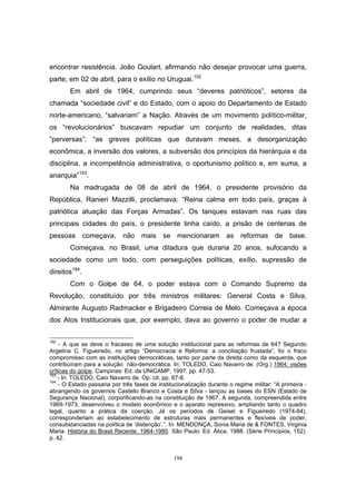 198
encontrar resistência. João Goulart, afirmando não desejar provocar uma guerra,
parte, em 02 de abril, para o exílio no Uruguai.192
Em abril de 1964, cumprindo seus “deveres patrióticos”, setores da
chamada “sociedade civil” e do Estado, com o apoio do Departamento de Estado
norte-americano, “salvariam” a Nação. Através de um movimento político-militar,
os “revolucionários” buscavam repudiar um conjunto de realidades, ditas
“perversas”: “as greves políticas que duravam meses, a desorganização
econômica, a inversão dos valores, a subversão dos princípios da hierárquia e da
disciplina, a incompetência administrativa, o oportunismo político e, em suma, a
anarquia”193
.
Na madrugada de 08 de abril de 1964, o presidente provisório da
República, Ranieri Mazzilli, proclamava: “Reina calma em todo país, graças à
patriótica atuação das Forças Armadas”. Os tanques estavam nas ruas das
principais cidades do país, o presidente tinha caído, a prisão de centenas de
pessoas começava, não mais se mencionaram as reformas de base.
Começava, no Brasil, uma ditadura que duraria 20 anos, sufocando a
sociedade como um todo, com perseguições políticas, exílio, supressão de
direitos194
.
Com o Golpe de 64, o poder estava com o Comando Supremo da
Revolução, constituído por três ministros militares: General Costa e Silva,
Almirante Augusto Radmacker e Brigadeiro Correia de Melo. Começava a época
dos Atos Institucionais que, por exemplo, dava ao governo o poder de mudar a
192
- A que se deve o fracasso de uma solução institucional para as reformas de 64? Segundo
Argelina C. Figueiredo, no artigo “Democracia e Reforma: a conciliação frustada”, foi o fraco
compromisso com as instituições democráticas, tanto por parte da direita como da esquerda, que
contribuíram para a solução não-democrática. In: TOLEDO, Caio Navarro de. (Org.) 1964: visões
críticas do golpe. Campinas: Ed. da UNICAMP, 1997. pp. 47-53.
193
- In: TOLEDO, Caio Navarro de. Op. cit. pp. 87-8.
194
- O Estado passaria por três fases de institucionalização durante o regime militar: “A primeira -
abrangendo os governos Castello Branco e Costa e Silva - lançou as bases do ESN (Estado de
Segurança Nacional), corporificando-as na constituição de 1967. A segunda, compreendida entre
1969-1973, desenvolveu o modelo econômico e o aparato repressivo, ampliando tanto o quadro
legal, quanto a prática da coerção. Já os períodos de Geisel e Figueiredo (1974-84),
corresponderiam ao estabelecimento de estruturas mais permanentes e flexíveis de poder,
consubstanciadas na política de ‘distenção’.”. In: MENDONÇA, Sonia Maria de & FONTES, Virginia
Maria. História do Brasil Recente: 1964-1980. São Paulo: Ed. Ática, 1988. (Série Princípios, 152).
p. 42.
 