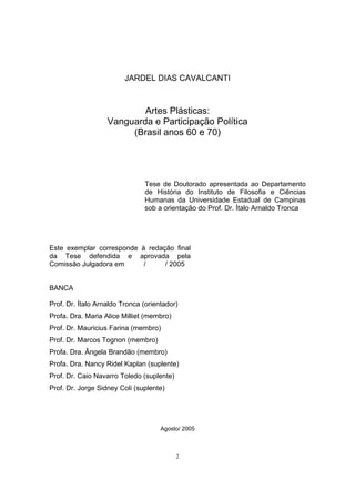 2
JARDEL DIAS CAVALCANTI
Artes Plásticas:
Vanguarda e Participação Política
(Brasil anos 60 e 70)
Tese de Doutorado apresentada ao Departamento
de História do Instituto de Filosofia e Ciências
Humanas da Universidade Estadual de Campinas
sob a orientação do Prof. Dr. Ítalo Arnaldo Tronca
Este exemplar corresponde à redação final
da Tese defendida e aprovada pela
Comissão Julgadora em / / 2005
BANCA
Prof. Dr. Ítalo Arnaldo Tronca (orientador)
Profa. Dra. Maria Alice Milliet (membro)
Prof. Dr. Mauricius Farina (membro)
Prof. Dr. Marcos Tognon (membro)
Profa. Dra. Ângela Brandão (membro)
Profa. Dra. Nancy Ridel Kaplan (suplente)
Prof. Dr. Caio Navarro Toledo (suplente)
Prof. Dr. Jorge Sidney Coli (suplente)
Agosto/ 2005
 
