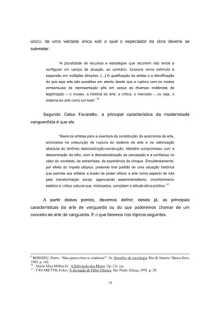 19
único, de uma verdade única sob a qual o espectador da obra deveria se
submeter.
“A pluralidade de recursos e estratégias que recorrem não tende a
configurar um campo de atuação, ao contrário, funciona como estímulo à
expansão em múltiplas direções. (...) A qualificação do artista e a identificação
do que seja arte são questões em aberto desde que a ruptura com os modos
consensuais de representação pôs em xeque as diversas instâncias de
legitimação – o museu, a história da arte, a crítica, o mercado -, ou seja, o
sistema de arte como um todo”.10
Segundo Celso Favaretto, a principal característica da modernidade
vanguardista é que ela
“libera os artistas para a aventura da constituição da autonomia da arte,
ancorados na presunção de ruptura do sistema da arte e na valorização
absoluta do binômio desconstrução-construção. Mantém compromisso com a
descentração do olho, com a desnaturalização da percepção e a confiança no
valor da novidade, da estranheza, da experiência do choque. Simultaneamente,
por efeito do ímpeto utópico, pretende tirar partido de uma situação histórica
que permite aos artistas a ilusão de poder utilizar a arte como aspecto de luta
pela transformação social, agenciando experimentalismo, inconformismo
estético e crítica cultural que, imbricados, compõem a atitude ético-política.”11
A partir destes pontos, devemos definir, desde já, as principais
características da arte de vanguarda ou do que poderemos chamar de um
conceito de arte de vanguarda. É o que faremos nos tópicos seguintes.
9
BORDIEU, Pierre. “Mas quem criou os criadores?”. In: Questões de sociologia. Rio de Janeiro: Marco Zero,
1983. p. 162.
10
- Maria Alice Milliet In: A Subversão dos Meios. Op. Cit. s/p.
11
- FAVARETTO, Celso. A Invenção de Hélio Oiticica. São Paulo: Edusp, 1992. p. 20.
 