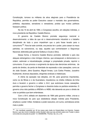 199
Constituição, tornava os militares da ativa elegíveis para a Presidência da
República, permitia ao poder Executivo cassar o mandato dos governadores,
prefeitos, deputados, senadores e vereadores; proibia que muitos políticos
fizessem política.
No dia 14 de abril de 1964, o Congresso escolhe, em eleições indiretas, o
novo presidente da República: Castelo Branco.
O governo de Castelo Branco promete segurança nacional e
desenvolvimento: a idéia de que só o desenvolvimento industrial e o trabalho
disciplinado de todo o povo impediriam que o país fosse levado para o
comunismo195
. Para ter este controle, era preciso ter o poder, para cassar os maus
patriotas, os subversivos, ou seja, aqueles que contrariassem a Segurança
Nacional, defendida pelo general Golbery e Couto e Silva.
Dessa forma, o Governo Castelo Branco prometia: defender o país dos
ataques estrangeiros e dos inimigos internos, que ameaçavam a democracia e a
ordem, estimular a industrialização, proteger a propriedade privada, reprimir o
comunismo. O que provoca o surgimento da época das denúncias anônimas, da
perda de direitos, da perda de liberdade de expressão e das cassações, como as
de João Goulart, Jânio Quadros, Miguel Arraes, Luís Carlos Prestes, Juscelino
Kubitschek, diversos deputados, dirigentes sindicais e intelectuais.
A vitória da oposição nas eleições, em 65, para governos importantes,
como os de Minas e o da Guanabara, impulsionou os chefes militares da linha
dura a levarem o governo a editar o AI-2, que autorizava novas cassações,
permitia o governo fechar o Congresso e dissolvia todos os partidos existentes. O
governo criou dois partidos a ARENA e o MDB, não deixando ao povo o direito de
criar os partidos que bem entendesse.
Com o AI-4, editado em dezembro de 1964 pelo governo militar, cria-se a
nova Constituição do país que estabelecia eleição indireta para Presidente,
ampliava o poder militar, fortalecia o poder executivo, em suma, centralizava ainda
mais o poder.
195
- No manifesto expedido em 30 de março pelo chefe do Estado-Maior do Exército, Castelo
Branco, que deu início à rebelião contra Goulart, dizia que seu primeiro plano era “frustar o plano
comunista de conquista do poder”. In: SKIDMORE, Thomas. Op. cit. p. 45.
 