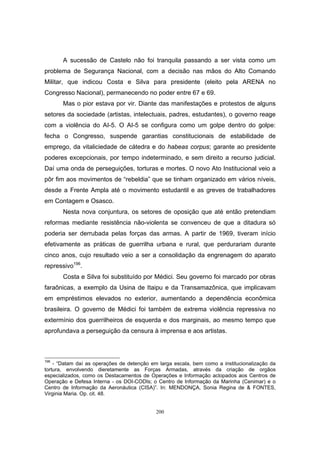 200
A sucessão de Castelo não foi tranquila passando a ser vista como um
problema de Segurança Nacional, com a decisão nas mãos do Alto Comando
Militar, que indicou Costa e Silva para presidente (eleito pela ARENA no
Congresso Nacional), permanecendo no poder entre 67 e 69.
Mas o pior estava por vir. Diante das manifestações e protestos de alguns
setores da sociedade (artistas, intelectuais, padres, estudantes), o governo reage
com a violência do AI-5. O AI-5 se configura como um golpe dentro do golpe:
fecha o Congresso, suspende garantias constitucionais de estabilidade de
emprego, da vitaliciedade de cátedra e do habeas corpus; garante ao presidente
poderes excepcionais, por tempo indeterminado, e sem direito a recurso judicial.
Daí uma onda de perseguições, torturas e mortes. O novo Ato Institucional veio a
pôr fim aos movimentos de “rebeldia” que se tinham organizado em vários níveis,
desde a Frente Ampla até o movimento estudantil e as greves de trabalhadores
em Contagem e Osasco.
Nesta nova conjuntura, os setores de oposição que até então pretendiam
reformas mediante resistência não-violenta se convenceu de que a ditadura só
poderia ser derrubada pelas forças das armas. A partir de 1969, tiveram início
efetivamente as práticas de guerrilha urbana e rural, que perdurariam durante
cinco anos, cujo resultado veio a ser a consolidação da engrenagem do aparato
repressivo196
.
Costa e Silva foi substituído por Médici. Seu governo foi marcado por obras
faraônicas, a exemplo da Usina de Itaipu e da Transamazônica, que implicavam
em empréstimos elevados no exterior, aumentando a dependência econômica
brasileira. O governo de Médici foi também de extrema violência repressiva no
extermínio dos guerrilheiros de esquerda e dos marginais, ao mesmo tempo que
aprofundava a perseguição da censura à imprensa e aos artistas.
196
- “Datam daí as operações de detenção em larga escala, bem como a institucionalização da
tortura, envolvendo dieretamente as Forças Armadas, através da criação de orgãos
especializados, como os Destacamentos de Operações e Informação aclopados aos Centros de
Operação e Defesa Interna - os DOI-CODIs; o Centro de Informação da Marinha (Cenimar) e o
Centro de Informação da Aeronáutica (CISA)”. In: MENDONÇA, Sonia Regina de & FONTES,
Virginia Maria. Op. cit. 48.
 