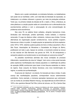 201
Mesmo com o poder centralizado, os sindicatos fechados, os trabalhadores
sem poder de se manifestar, enfim, com total falta de liberdade de expressão, os
intelectuais e os artistas criticavam o governo, por meio de produções artísticas.
Tanto que, na primeira metade da década de 60, o teatro, o filme, a literatura, as
artes plásticas e a canção popular estão em consonância com a efervescência dos
acontecimentos políticos e com a preocupação de uma conscientização de
problemas sócio-econômicos.
Nos anos 70, os salários foram aviltados, atingindo baixíssimos níveis.
Sindicatos sob intervenção, prisões apinhadas, muitos exilados, a imprensa
censurada. O auge da ditadura militar, entretanto, indicava seus limites. Formas
alternativas de organização popular constituíram-se, novos partidos surgiram,
fraturava-se o bloco no poder. A reação popular se apresentou de forma explosiva:
entre 1974 e 1976, violentos quebra-quebras de trens e ônibus sacudiram o Rio e
São Paulo. Associações de Moradores e Sociedades de Amigos do Bairro,
proliferaram em todo o país. Apesar do controle, o movimento sindical se renova
na luta nascida em São Bernardo nas greves de 1978, 79, 80 extrapolando a
campanha salarial e se transformando na reivindicação por autonomia sindical197
.
As pressões econômicas advindas das novas condições do processo
inflacionário, característica da crise do “milagre”, bem como a crise social marcada
pelas explosivas manifestações das massas populares e a redefinição da política
de oposição (MDB) contribuíram para trazer à tona fissuras existentes no interior
do regime. Esse conjunto de fatores favoreceu uma nova transformação do
regime, no sentido de sua liberalização.
O percurso da “abertura”, no entanto, foi marcado por idas e vindas. A cada
avanço das manifestações populares, correspondiam recuos extremamente
autoritários. Como exemplo, a inúmeras operações repressivas que culminaram
com as mortes do Jornalista Wladimir Herzog, nas dependências do DOI-CODI em
1975 e dos operários Manoel Fiel Filho (vítima de torturas, em 76) e Santos Dias
197
- Uma importante publicação que faz o balanço da ditadura sob vários aspectos (sindicatos,
violência militar, oposição, empresariado, situação econômica, os comunistas, partidos,
modernização), mereceu nossa atenção: SOARES, Gláucio Ary Dillon & D’ARAUJO, Maria Celina
(orgs.). 21 Anos de Regime Militar: balanços e perspectivas. Rio de Janeiro: Fundação Getúlio
Vargas, 1994.
 