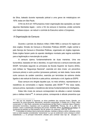 202
da Silva, baleado durante repressão policial a uma greve de metalúrgicos em
1979, todas em São Paulo.
O fim do AI-5 em 1978 propiciou maior organização das oposições, ao repor
algumas liberdades legais - como o fim da censura à imprensa, prisão somente
com habeas-corpus - ao reduzir o controle do Executivo sobre o Congresso.
A Organização da Censura
Durante o período da ditadura militar (1964-1984) a censura foi regida por
dois orgãos: Divisão de Censura e Diversões Públicas (DCDP), órgão central e
pelo Serviço de Censura e Diversões Públicas, organizado em órgãos regionais.
Estes órgãos faziam parte do aparato ideológico montado pelo regime autoritário
para a legitimação e manutenção do poder.
A censura operou fundamentalmente de duas maneiras. Uma era
burocrática, baseada em leis e decretos, no qual inclui-se a censura exercida pelo
DCDP, formulada segundo os princípios da Escola Superior de Guerra (ESG),
com ênfase na “Segurança Nacional”, exercida em dois níveis: um preventivo
(censura prévia) e outro punitivo (processos judiciais); ao lado desta, havia ainda
outra censura de caráter coercitivo, exercida por terroristas de extrema direita
ligados à ala radical do Exército e pela polícia, sobretudo a civil, ligada ao DOPS.
Essa censura era dirigida àqueles que, no meio artístico, representavam a
resistência às convenções e regras impostas pelo DCDP.198
Por essa razão,
censura prévia, repressão e resistência são temas fundamentalmente interligados.
Estes três níveis de censura correspondem às atitudes a serem tomadas
para a defesa interna199
. A censura prévia, corresponde à atitude preventiva que
198
- No que diz respeito à imprensa, os alvos prediletos dos censores foram: Opinião, um
semanário de centro-esquerda; Movimento, semanário esquerdista; O Estado de S. Paulo, diário
conservador; O São Paulo, semanário da Arquidiocese de São Paulo; a centrista Veja e Pasquim,
semanário humorístico, impiedoso com os generais. SKIDMORE, Thomas. Op. cit. p. 268. Ver
também, sobre a classificação ideológica dos jornais: STEPAN, Alfred. Os Militares na Política: as
mudanças de padrões na vida brasileira. Rio de Janeiro: Ed. Artenova, 1975. pp. 76-77.
199
- “A estratégia de defesa interna demonstra atitudes, medidas e táticas a serem utilizadas contra
tudo ou todos aqueles considerados “subversivos” ou que se evidenciem como ameaça à ordem
estabelecida. (...) O principal instrumento utilizado para controlar esse tipo de situação é a
 