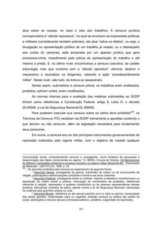 203
atua sobre as causas, no caso o veto aos trabalhos. A censura punitiva
corresponderia à “atitude repressiva”, no qual se envolvem as expressões políticas
e militares (considerando também policiais), ela atua “sobre os efeitos”, ou seja, a
divulgação ou apresentação pública de um trabalho já vetado, ou o desrespeito
aos cortes do censores; está amparada por um aparato jurídico que gera
processos-crime, impedimento pela polícia da apresentação do trabalho e até
mesmo a prisão. E, no último nível, encontramos a censura coercitiva, de caráter
extra-legal, mas que combina com a “atitude operativa”: eliminar, destruir o
mecanismo e neutralizar os dirigentes, cabendo a ação “prevalecentemente
militar”. Neste nível, vale tudo, da tortura ao assassinato.
Sendo assim, submetidos à censura prévia, os trabalhos eram analisados,
proibidos, sofriam cortes, eram modificados.
As normas internas para a avaliação das matérias submetidas ao SCDP
tinham como referências a Constituição Federal, artigo 8, Letra D, o decreto
20.49346, a Lei de Segurança Nacional DL 898/69.
Para poderem executar sua censura sobre os vários itens proibidos200
, os
Técnicos da Censura (TC) recebiam da DCDP treinamento e apostilas contendo o
que deviam ou não censurar, além da legislação necessária para fundamentar
seus pareceres.
Em suma, a censura era um dos principais instrumentos governamentais de
repressão instituidos pelo regime militar, com o objetivo de impedir qualquer
comunicação social, compreendendo censura e propaganda, numa tentativa de persuasão e
disseminação das idéias convenientes ao regime.” In: BERG, Creuza de Oliveira. Os Mecanismos
do Silêncio: expressões artísticas e processo censório no regime militar (Brasil 64-84). Dissertação
de Mestrado, USP-FFLCH, 1998. p. 24.
200
- Os assuntos proibidos pela censura se organizavam da seguinte forma:
* Assuntos Gerais: propaganda de guerra, subversão da ordem ou de preconceitos de
religião, publicações e exteriorizações contrárias à moral e aos bons costumes
* Assuntos Políticos: propaganda direta ou indireta, visando a rebeldia e inconformismo ou
dissolução da ordem social e política; insinuação de movimentos de protestos; referências
ofensivas à religião; desrespeito a poderes constituídos ou às pessoas representativas desses
poderes; ridicularizar símbolos da pátria; atentar contra a lei de Segurança Nacional; valorização
da violência pela guerrilha urbana ou rural.
* Assuntos Morais: referência ao ato sexual explícito com nu total ou parcial; manipulação
das partes genitais; masturbação clara ou sugerida; exibição sensual ou erótica das partes do
corpo; aberrações e desvios sexuais (homossexualismo), adultério, vulgaridade de expressão.
 
