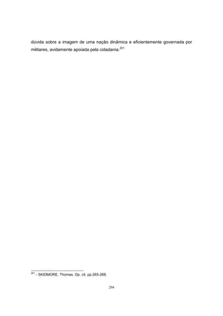 204
dúvida sobre a imagem de uma nação dinâmica e eficientemente governada por
militares, avidamente apoiada pela cidadania.201
201
- SKIDMORE, Thomas. Op. cit. pp.265-268.
 
