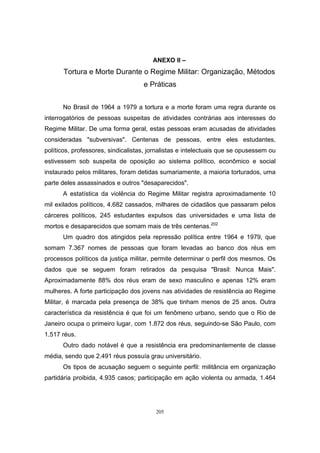 205
ANEXO II –
Tortura e Morte Durante o Regime Militar: Organização, Métodos
e Práticas
No Brasil de 1964 a 1979 a tortura e a morte foram uma regra durante os
interrogatórios de pessoas suspeitas de atividades contrárias aos interesses do
Regime Militar. De uma forma geral, estas pessoas eram acusadas de atividades
consideradas "subversivas". Centenas de pessoas, entre eles estudantes,
políticos, professores, sindicalistas, jornalistas e intelectuais que se opusessem ou
estivessem sob suspeita de oposição ao sistema político, econômico e social
instaurado pelos militares, foram detidas sumariamente, a maioria torturados, uma
parte deles assassinados e outros "desaparecidos".
A estatística da violência do Regime Militar registra aproximadamente 10
mil exilados políticos, 4.682 cassados, milhares de cidadãos que passaram pelos
cárceres políticos, 245 estudantes expulsos das universidades e uma lista de
mortos e desaparecidos que somam mais de três centenas.202
Um quadro dos atingidos pela repressão política entre 1964 e 1979, que
somam 7.367 nomes de pessoas que foram levadas ao banco dos réus em
processos políticos da justiça militar, permite determinar o perfil dos mesmos. Os
dados que se seguem foram retirados da pesquisa "Brasil: Nunca Mais".
Aproximadamente 88% dos réus eram de sexo masculino e apenas 12% eram
mulheres. A forte participação dos jovens nas atividades de resistência ao Regime
Militar, é marcada pela presença de 38% que tinham menos de 25 anos. Outra
característica da resistência é que foi um fenômeno urbano, sendo que o Rio de
Janeiro ocupa o primeiro lugar, com 1.872 dos réus, seguindo-se São Paulo, com
1.517 réus.
Outro dado notável é que a resistência era predominantemente de classe
média, sendo que 2.491 réus possuía grau universitário.
Os tipos de acusação seguem o seguinte perfil: militância em organização
partidária proibida, 4.935 casos; participação em ação violenta ou armada, 1.464
 