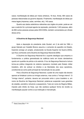 206
casos; manifestação de idéias por meios artísticos, 18 réus. Ainda, 484 casos de
pessoas relacionadas ao governo deposto. Finalmente, manifestação de idéias por
meios legais (imprensa, aulas, sermões, etc), 145 casos.
Quanto aos dados estatísticos referentes aos órgãos do poder, pode-se ver
que o exército foi o principal agente da repressão, prendendo 1.043 pessoas, além
de 884 outras pessoas presas pelos DOI-CODIs, também comandados por oficiais
dessa arma.
A Doutrina de Segurança Nacional
Após a deposição do presidente João Goulart, em 2 de abril de 1964, o
grupo liderado por Castello Branco assumiu o comando do aparelho do Estado,
trazendo consigo um projeto, amadurecido na Escola Superior de Guerra (ESG),
que ficou conhecido como Doutrina de Segurança Nacional (DSN).
A Doutrina de Segurança Nacional foi o suporte ideológico que amparou e
fundamentou a prática generalizada da violência tanto em locais clandestinos
quanto em quartéis da polícia e do exército. À luz da Segurança Nacional a tortura
tornou-se prática integrante do sistema repressivo montado pelo Estado militar
brasileiro, afim de sufocar os direitos e as liberdades dos seus opositores,
constituindo-se como parte principal da manutenção do seu poder.
Para a Doutrina de Segurança Nacional, o poder de uma nação não deveria
apenas se fortalecer contra os inimigos externos, mas contra o "inimigo interno". O
"inimigo interno", portanto, deveria ser procurado entre o povo brasileiro e, em
nome da Doutrina de Segurança Nacional, poderia-se suspender suas garantias
de cidadão, prendê-lo, torturá-lo e assassiná-lo. Tudo em nome do Regime Militar,
imposto pelo direito da força, que não aceitava qualquer forma de revolta ou
manifestação popular contra a sua instituição e manutenção.
202
- Brasil: Nunca Mais. P. 68.
 