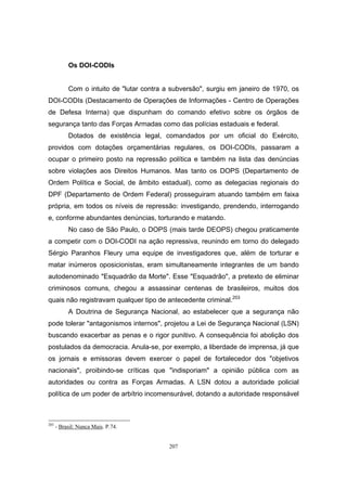207
Os DOI-CODIs
Com o intuito de "lutar contra a subversão", surgiu em janeiro de 1970, os
DOI-CODIs (Destacamento de Operações de Informações - Centro de Operações
de Defesa Interna) que dispunham do comando efetivo sobre os órgãos de
segurança tanto das Forças Armadas como das polícias estaduais e federal.
Dotados de existência legal, comandados por um oficial do Exército,
providos com dotações orçamentárias regulares, os DOI-CODIs, passaram a
ocupar o primeiro posto na repressão política e também na lista das denúncias
sobre violações aos Direitos Humanos. Mas tanto os DOPS (Departamento de
Ordem Política e Social, de âmbito estadual), como as delegacias regionais do
DPF (Departamento de Ordem Federal) prosseguiram atuando também em faixa
própria, em todos os níveis de repressão: investigando, prendendo, interrogando
e, conforme abundantes denúncias, torturando e matando.
No caso de São Paulo, o DOPS (mais tarde DEOPS) chegou praticamente
a competir com o DOI-CODI na ação repressiva, reunindo em torno do delegado
Sérgio Paranhos Fleury uma equipe de investigadores que, além de torturar e
matar inúmeros oposicionistas, eram simultaneamente integrantes de um bando
autodenominado "Esquadrão da Morte". Esse "Esquadrão", a pretexto de eliminar
criminosos comuns, chegou a assassinar centenas de brasileiros, muitos dos
quais não registravam qualquer tipo de antecedente criminal.203
A Doutrina de Segurança Nacional, ao estabelecer que a segurança não
pode tolerar "antagonismos internos", projetou a Lei de Segurança Nacional (LSN)
buscando exacerbar as penas e o rigor punitivo. A consequência foi abolição dos
postulados da democracia. Anula-se, por exemplo, a liberdade de imprensa, já que
os jornais e emissoras devem exercer o papel de fortalecedor dos "objetivos
nacionais", proibindo-se críticas que "indisporiam" a opinião pública com as
autoridades ou contra as Forças Armadas. A LSN dotou a autoridade policial
política de um poder de arbítrio incomensurável, dotando a autoridade responsável
203
- Brasil: Nunca Mais. P.74.
 