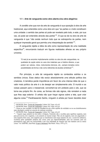 20
1.1 – Arte de vanguarda como obra aberta e/ou obra alegórica
A conditio sine qua non da arte de vanguarda é sua oposição à obra de arte
tradicional, aqui entendida como uma obra em que “as partes e o todo constituem
uma unidade: o sentido das partes só pode ser revelado pelo todo, e este, por sua
vez, só pode ser entendido através das partes”12
. O que se dá na obra de arte de
vanguarda é que “não existe nenhum todo que se sobreponha às partes, nem
qualquer impressão geral que permita uma interpretação de sentido”13
.
A vanguarda rejeita a idéia da arte como representação de uma realidade
específica14
, renunciando traduzir em figuras realidades alheias ao seu próprio
universo.
“O real já se encontra implicitamente contido na obra de arte vanguardista, na
qualidade de opção sobre os usos dos materiais que a história oferece, e que
podem ser valores, mitos, instrumentos técnicos, etc., sempre tomados como
possibilidades da forma e não como referentes de alusões simbólicas”15
.
Por princípio, a arte de vanguarda rejeita os conteúdos estritos e os
sentidos únicos. Esse status não exclui absolutamente uma atitude política dos
criadores. A temática perde importância em favor de uma intensa idéia de que o
valor mais político da arte é o de desejar ser simplesmente arte. O mundo e as
coisas passam para o inessencial, convertem-se em pretexto para o ato, que se
torna seu próprio fim. As cores, as formas não são signos, não remetem a nada
que lhes seja exterior. O artista não quer traçar signos sobre a tela, quer criar
alguma coisa.16
Parafraseando Sartre, ninguém é artista por haver decidido dizer
12
- BURGER, Peter. Teoria da Vanguarda. Lisboa: Ed. Vega, s/d. p.8.
13
- BURGER, Peter. Teoria da Vanguarda. Lisboa: Ed. Vega, s/d. p.8.
14
- Pense-se, por exemplo, na idéia de Stendhal da arte como espelho da realidade ou no seu desdobramento
mais ideológico contido no conceito de realismo socialista.
15
- BURGER, Peter. Teoria da Vanguarda. Lisboa: Ed. Vega, s/d. p.8.
16
- “Aquele rasgo amarelo no céu sobre o Gólgota, Tintoretto não o escolheu para significar angústia, nem
para provocá-la; ele é angústia, e céu amarelo ao mesmo tempo. Não céu de angústia, nem céu angustiado; é
uma angústia feita coisa, uma angústia que se transformou num rasgo amarelo do céu, e assim foi submersa,
recoberta pelas qualidades próprias das coisas, pela sua impermeabilidade, pela sua extensão, pela sua
permanência cega, pela sua exterioridade e por essa infinidade de relações que elas mantêm com as outras
coisas.” In: SARTRE, Jean-Paul. O que é literatura? São Paulo: Ática, 1978. p.11.
 