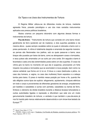 209
Os Tipos e os Usos dos Instrumentos de Tortura
O Regime Militar utilizou-se de diferentes modos de tortura, mediante
agressão física, pressão psicológica e uso dos mais variados instrumentos
aplicados aos presos políticos brasileiros.
Abaixo criamos um pequeno dicionário com algumas dessas formas e
instrumentos de tortura.
Pau-de-Arara - "Instrumento de tortura que consiste em uma barra móvel,
geralmente de ferro (podendo ser de madeira), e dois suportes paralelos e da
mesma altura - quase sempre cavaletes sobre os quais é colocada a barra com o
preso pendurado. A vítima é totalmente despida e amarrada da seguinte maneira:
as pernas são flexionadas nos joelhos, sob os quais passa-se a barra; seus
braços são puxados por baixo da barra, como se abraçassem coxas e tornozelos,
e seus pulsos são amarrados um ao outro por uma corda. Em seguida a barra é
levantada e cada uma das extremidades posta sobre um dos suportes. O corpo da
vítima gira na barra no momento em que ela é suspensa, provocando um forte
impacto nos pulsos e tornozelos que se acomodam à nova posição, bem como na
coluna vertebral, que forma um U no ar. O ânus e o sexo (testículos e pênis, no
caso dos homens, e vagina, no caso das mulheres) ficam expostos e a cabeça
tomba para baixo. O preso é mantido nessa posição por horas a fio, quando lhe
são afligidos outros tipos de suplício: afogamento, açoitamento, choques elétricos
em todo o corpo e provenientes de diferentes geradores de energia, empalamento
por bastões e cassetetes e surras com porretes, cassetetes ou barras de ferro.
Embora o ufanismo da direita brasileira durante a ditadura levasse torturadores e
outras autoridades ligadas à repressão a difundirem que este era um modo
genuinamente brasileiro de torturar, a verdade é que também o pau-de-arara já
nos foi trazido pelo menos relativamente desenvolvido e com know-how testado da
Europa".205
204
- Brasil: Nuca Mais. P. 77-8.
205
- FREIRE, Alipio et alli (orgs.). Tiradentes, Um Presídio da Ditadura: memórias de presos políticos. São
Paulo: Sipione, 1997. P. 515.
 