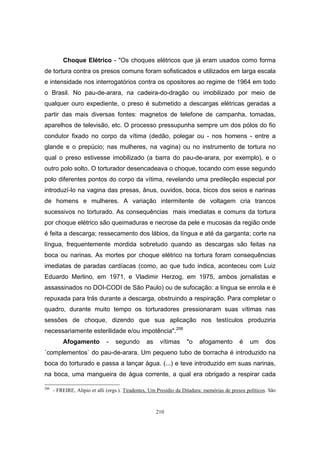 210
Choque Elétrico - "Os choques elétricos que já eram usados como forma
de tortura contra os presos comuns foram sofisticados e utilizados em larga escala
e intensidade nos interrogatórios contra os opositores ao regime de 1964 em todo
o Brasil. No pau-de-arara, na cadeira-do-dragão ou imobilizado por meio de
qualquer ouro expediente, o preso é submetido a descargas elétricas geradas a
partir das mais diversas fontes: magnetos de telefone de campanha, tomadas,
aparelhos de televisão, etc. O processo pressupunha sempre um dos pólos do fio
condutor fixado no corpo da vítima (dedão, polegar ou - nos homens - entre a
glande e o prepúcio; nas mulheres, na vagina) ou no instrumento de tortura no
qual o preso estivesse imobilizado (a barra do pau-de-arara, por exemplo), e o
outro polo solto. O torturador desencadeava o choque, tocando com esse segundo
polo diferentes pontos do corpo da vítima, revelando uma predileção especial por
introduzí-lo na vagina das presas, ânus, ouvidos, boca, bicos dos seios e narinas
de homens e mulheres. A variação intermitente de voltagem cria trancos
sucessivos no torturado. As consequências mais imediatas e comuns da tortura
por choque elétrico são queimaduras e necrose da pele e mucosas da região onde
é feita a descarga; ressecamento dos lábios, da língua e até da garganta; corte na
língua, frequentemente mordida sobretudo quando as descargas são feitas na
boca ou narinas. As mortes por choque elétrico na tortura foram consequências
imediatas de paradas cardíacas (como, ao que tudo indica, aconteceu com Luiz
Eduardo Merlino, em 1971, e Vladimir Herzog, em 1975, ambos jornalistas e
assassinados no DOI-CODI de São Paulo) ou de sufocação: a língua se enrola e é
repuxada para trás durante a descarga, obstruindo a respiração. Para completar o
quadro, durante muito tempo os torturadores pressionaram suas vítimas nas
sessões de choque, dizendo que sua aplicação nos testículos produziria
necessariamente esterilidade e/ou impotência".206
Afogamento - segundo as vítimas "o afogamento é um dos
´complementos` do pau-de-arara. Um pequeno tubo de borracha é introduzido na
boca do torturado e passa a lançar água. (...) e teve introduzido em suas narinas,
na boca, uma mangueira de água corrente, a qual era obrigado a respirar cada
206
- FREIRE, Alipio et alli (orgs.). Tiradentes, Um Presídio da Ditadura: memórias de presos políticos. São
 
