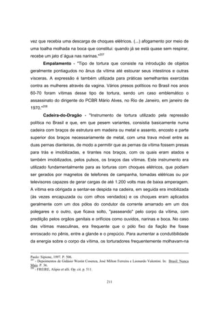 211
vez que recebia uma descarga de choques elétricos. (...) afogamento por meio de
uma toalha molhada na boca que constitui: quando já se está quase sem respirar,
recebe um jato d`água nas narinas."207
Empalamento - "Tipo de tortura que consiste na introdução de objetos
geralmente pontiagudos no ânus da vítima até estourar seus intestinos e outras
vísceras. A expressão é também utilizada para práticas semelhantes exercidas
contra as mulheres através da vagina. Vários presos políticos no Brasil nos anos
60-70 foram vítimas desse tipo de tortura, sendo um caso emblemático o
assassinato do dirigente do PCBR Mário Alves, no Rio de Janeiro, em janeiro de
1970."208
Cadeira-do-Dragão - "Instrumento de tortura utilizado pela repressão
política no Brasil e que, em que pesem variantes, consistia basicamente numa
cadeira com braços de estrutura em madeira ou metal e assento, encosto e parte
superior dos braços necessariamente de metal, com uma trava móvel entre as
duas pernas dianteiras, de modo a permitir que as pernas da vítima fossem presas
para trás e imobilizadas, e tirantes nos braços, com os quais eram atados e
também imobilizados, pelos pulsos, os braços das vítimas. Este instrumento era
utilizado fundamentalmente para as torturas com choques elétricos, que podiam
ser gerados por magnetos de telefones de campanha, tomadas elétricas ou por
televisores capazes de gerar cargas de até 1.200 volts mas de baixa amperagem.
A vítima era obrigada a sentar-se despida na cadeira, em seguida era imobilizada
(às vezes encapuzada ou com olhos vendados) e os choques eram aplicados
geralmente com um dos pólos do condutor da corrente amarrado em um dos
polegares e o outro, que ficava solto, "passeando" pelo corpo da vítima, com
predilção pelos orgãos genitais e orifícios como ouvidos, narinas e boca. No caso
das vítimas masculinas, era frequente que o pólo fixo da fiação lhe fosse
enroscado no pênis, entre a glande e o prepúcio. Para aumentar a condutibilidade
da energia sobre o corpo da vítima, os torturadores frequentemente molhavam-na
Paulo: Sipione, 1997. P. 506.
207
- Depoimentos de Gidásio Westin Cosenza, José Milton Ferreira e Leonardo Valentini. In: Brasil: Nunca
Mais. P. 36.
208
- FREIRE, Alipio et alli. Op. cit. p. 511.
 