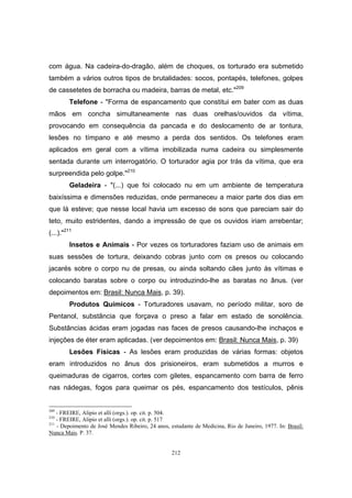 212
com água. Na cadeira-do-dragão, além de choques, os torturado era submetido
também a vários outros tipos de brutalidades: socos, pontapés, telefones, golpes
de cassetetes de borracha ou madeira, barras de metal, etc."209
Telefone - "Forma de espancamento que constitui em bater com as duas
mãos em concha simultaneamente nas duas orelhas/ouvidos da vítima,
provocando em consequência da pancada e do deslocamento de ar tontura,
lesões no tímpano e até mesmo a perda dos sentidos. Os telefones eram
aplicados em geral com a vítima imobilizada numa cadeira ou simplesmente
sentada durante um interrogatório. O torturador agia por trás da vítima, que era
surpreendida pelo golpe."210
Geladeira - "(...) que foi colocado nu em um ambiente de temperatura
baixíssima e dimensões reduzidas, onde permaneceu a maior parte dos dias em
que lá esteve; que nesse local havia um excesso de sons que pareciam sair do
teto, muito estridentes, dando a impressão de que os ouvidos iriam arrebentar;
(...)."211
Insetos e Animais - Por vezes os torturadores faziam uso de animais em
suas sessões de tortura, deixando cobras junto com os presos ou colocando
jacarés sobre o corpo nu de presas, ou ainda soltando cães junto às vítimas e
colocando baratas sobre o corpo ou introduzindo-lhe as baratas no ânus. (ver
depoimentos em: Brasil: Nunca Mais, p. 39).
Produtos Químicos - Torturadores usavam, no período militar, soro de
Pentanol, substância que forçava o preso a falar em estado de sonolência.
Substâncias ácidas eram jogadas nas faces de presos causando-lhe inchaços e
injeções de éter eram aplicadas. (ver depoimentos em: Brasil: Nunca Mais, p. 39)
Lesões Físicas - As lesões eram produzidas de várias formas: objetos
eram introduzidos no ânus dos prisioneiros, eram submetidos a murros e
queimaduras de cigarros, cortes com giletes, espancamento com barra de ferro
nas nádegas, fogos para queimar os pés, espancamento dos testículos, pênis
209
- FREIRE, Alipio et alli (orgs.). op. cit. p. 504.
210
- FREIRE, Alipio et alli (orgs.). op. cit. p. 517
211
- Depoimento de José Mendes Ribeiro, 24 anos, estudante de Medicina, Rio de Janeiro, 1977. In: Brasil:
Nunca Mais. P. 37.
 