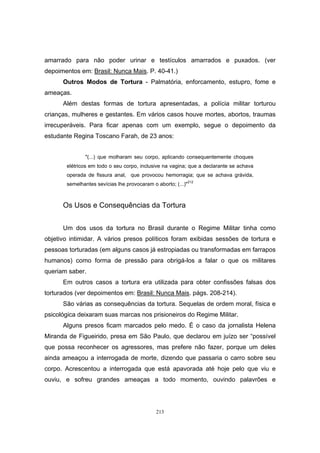 213
amarrado para não poder urinar e testículos amarrados e puxados. (ver
depoimentos em: Brasil: Nunca Mais. P. 40-41.)
Outros Modos de Tortura - Palmatória, enforcamento, estupro, fome e
ameaças.
Além destas formas de tortura apresentadas, a polícia militar torturou
crianças, mulheres e gestantes. Em vários casos houve mortes, abortos, traumas
irrecuperáveis. Para ficar apenas com um exemplo, segue o depoimento da
estudante Regina Toscano Farah, de 23 anos:
"(...) que molharam seu corpo, aplicando consequentemente choques
elétricos em todo o seu corpo, inclusive na vagina; que a declarante se achava
operada de fissura anal, que provocou hemorragia; que se achava grávida,
semelhantes sevícias lhe provocaram o aborto; (...)"212
Os Usos e Consequências da Tortura
Um dos usos da tortura no Brasil durante o Regime Militar tinha como
objetivo intimidar. A vários presos políticos foram exibidas sessões de tortura e
pessoas torturadas (em alguns casos já estropiadas ou transformadas em farrapos
humanos) como forma de pressão para obrigá-los a falar o que os militares
queriam saber.
Em outros casos a tortura era utilizada para obter confissões falsas dos
torturados (ver depoimentos em: Brasil: Nunca Mais. págs. 208-214).
São várias as consequências da tortura. Sequelas de ordem moral, física e
psicológica deixaram suas marcas nos prisioneiros do Regime Militar.
Alguns presos ficam marcados pelo medo. É o caso da jornalista Helena
Miranda de Figueirido, presa em São Paulo, que declarou em juízo ser “possível
que possa reconhecer os agressores, mas prefere não fazer, porque um deles
ainda ameaçou a interrogada de morte, dizendo que passaria o carro sobre seu
corpo. Acrescentou a interrogada que está apavorada até hoje pelo que viu e
ouviu, e sofreu grandes ameaças a todo momento, ouvindo palavrões e
 