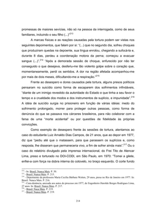214
promessas de maiores sevícias, não só na pessoa da interrogada, como de seus
familiares, incluindo o seu filho (...)”213
A marcas físicas e as reações causadas pela tortura podem ser vistas nos
seguintes depoimentos, que falam por si: “(...) que no segundo dia, sofreu choques
que produziram quedas na depoente, sua língua enrolou, chegando a sufocá-la e,
durante 8 dias, perdeu a coordenação motora da perna; começou a evacuar
sangue (...)”.214
“Após a demorada sessão de choque, enfurecido por não ter
conseguido o que desejava, desferiu-me tão violento golpe sobre o coração que,
momentaneamente, perdi os sentidos. A dor na região afetada acompanhou-me
por mais de dois meses, dificultando-me a respiração.”215
Frente ao desespero e dores causados pela tortura, alguns presos políticos
pensaram no suicídio como forma de escaparem dos sofrimentos infindáveis,
“diante de um inimigo revestido da autoridade do Estado e que tinha a seu favor o
tempo e a crueldade dos modos e dos instrumentos de suplício, e impunidade”.216
A idéia de suicídio surgia no prisioneiro em função de várias idéias: medo do
sofrimento prolongado, morrer para proteger outras pessoas, como forma de
denúncia do que se passava nos cárceres brasileiros, para não colaborar com a
farsa de uma “morte acidental” ou por questões de fidelidade às próprias
convicções.
Como exemplo de desespero frente às sessões de tortura, atentamos ao
caso do estudante Luiz Arnaldo Dias Campos, de 21 anos, que ao depor em 1977,
diz que “pediu até que o matassem, para que parassem os suplícios e, como
resposta, lhe disseram que permaneceria vivo, a fim de sofrer ainda mais”.217
Ou o
caso do relatório divulgado pela imprensa internacional, do Frei Tito de Alencar
Lima, preso e torturado no DOI-CODI, em São Paulo, em 1970: “Tomei a gilete,
enfiei-a com força na dobra interna do cotovelo, no braço esquerdo. O corte fundo
212
- In: Brasil: Nunca Mais. P. 50.
213
- Brasil: Nunca Mais. P. 215.
214
- Depoimento da professora Maria Cecília Bárbara Wetten, 29 anos, presa no Rio de Janeiro em 1977. In:
Brasil: Nunca Mais. P. 216.
215
- Cara-denúncia, anexada aos autos do processo em 1977, do Engenheiro Haroldo Borges Rodrigues Lima,
27 anos. In: Brasil: Nunca Mais. P. 217.
216
- Brasil: Nuca Mais. P. 219.
217
- Brasil: Nunca Mais. P. 219.
 