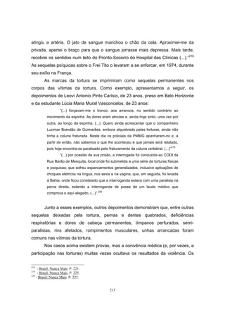 215
atingiu a artéria. O jato de sangue manchou o chão da cela. Aproximei-me da
privada, apertei o braço para que o sangue jorrasse mais depressa. Mais tarde,
recobrei os sentidos num leito do Pronto-Socorro do Hospital das Clínicas (...).”218
As sequelas psíquicas sobre o Frei Tito o levaram a se enforcar, em 1974, durante
seu exílio na França.
As marcas da tortura se imprimiram como sequelas permanentes nos
corpos das vítimas da tortura. Como exemplo, apresentamos a seguir, os
depoimentos de Leovi Antonio Pinto Carísio, de 23 anos, preso em Belo Horizonte
e da estudante Lúcia Maria Murat Vasconcelos, de 23 anos:
“(...) forçavam-me o tronco, aos arrancos, no sentido contrário ao
movimento da espinha. As dores eram atrozes e, ainda hoje sinto, uma vez por
outra, ao longo da espinha. (...). Quero ainda acrescentar que o companheiro
Lucimar Brandão de Guimarães, embora alquebrado pelas torturas, ainda não
tinha a coluna fraturada. Neste dia os policiais da PMMG apanharam-no e, a
partir de então, não sabemos o que lhe aconteceu e que jamais será relatado,
pois hoje encontra-se paralisado pelo fraturamento da coluna vertebral. (...)”
219
“(...) por ocasião de sua prisão, a interrogada foi conduzida ao CODI da
Rua Barão de Mesquita, local onde foi submetida a uma série de torturas físicas
e psíquicas; que sofreu espancamentos generalizados, inclusive aplicações de
choques elétricos na língua, nos seios e na vagina; que, em seguida, foi levada
à Bahia, onde ficou constatado que a interroganda estava com uma paralisia na
perna direita, estando a interroganda de posse de um laudo médico que
comprova o aqui alegado, (...)”.220
Junto a esses exemplos, outros depoimentos demonstram que, entre outras
sequelas deixadas pela tortura, pernas e dentes quebrados, deficiências
respiratórias e dores de cabeça permanentes, tímpanos perfurados, semi-
paralisias, rins afetados, rompimentos musculares, unhas arrancadas foram
comuns nas vítimas da tortura.
Nos casos acima existem provas, mas a conivência médica (e, por vezes, a
participação nas torturas) muitas vezes ocultava os resultados da violência. Os
218
- Brasil: Nunca Mais. P. 221.
219
- Brasil: Nunca Mais. P. 225.
220
- Brasil: Nunca Mais. P. 225.
 