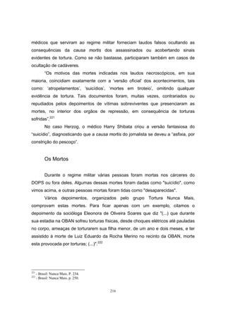 216
médicos que serviram ao regime militar forneciam laudos falsos ocultando as
consequências da causa mortis dos assassinados ou acobertando sinais
evidentes de tortura. Como se não bastasse, participaram também em casos de
ocultação de cadáveres.
“Os motivos das mortes indicadas nos laudos necroscópicos, em sua
maioria, coincidiam exatamente com a ‘versão oficial’ dos acontecimentos, tais
como: ‘atropelamentos’, ‘suicídios’, ‘mortes em tiroteio’, omitindo qualquer
evidência de tortura. Tais documentos foram, muitas vezes, contrariados ou
repudiados pelos depoimentos de vítimas sobreviventes que presenciaram as
mortes, no interior dos orgãos de repressão, em consequência de torturas
sofridas”.221
No caso Herzog, o médico Harry Shibata criou a versão fantasiosa do
“suicídio”, diagnosticando que a causa mortis do jornalista se deveu a “asfixia, por
constrição do pescoço”.
Os Mortos
Durante o regime militar várias pessoas foram mortas nos cárceres do
DOPS ou fora deles. Algumas dessas mortes foram dadas como "suicídio", como
vimos acima, e outras pessoas mortas foram tidas como "desaparecidas".
Vários depoimentos, organizados pelo grupo Tortura Nunca Mais,
comprovam estas mortes. Para ficar apenas com um exemplo, citamos o
depoimento da socióloga Eleonora de Oliveira Soares que diz "(...) que durante
sua estadia na OBAN sofreu torturas físicas, desde choques elétricos até pauladas
no corpo, ameaças de torturarem sua filha menor, de um ano e dois meses, e ter
assistido à morte de Luiz Eduardo da Rocha Merino no recinto da OBAN, morte
esta provocada por torturas; (...)".222
221
- Brasil: Nunca Mais. P. 234.
222
- Brasil: Nunca Mais. p. 250.
 