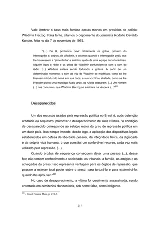 217
Vale lembrar o caso mais famoso destas mortes em presídios da polícia:
Wladimir Herzog. Para tanto, citamos o depoimento do jornalista Rodolfo Osvaldo
Konder, feito no dia 7 de novembro de 1975.
"(...) De lá, podíamos ouvir nitidamente os gritos, primeiro do
interrogador e, depois, de Wladimir, e ouvimos quando o interrogador pediu que
lhe trouxessem a `pimentinha´ e solicitou ajuda de uma equipe de torturadores.
Alguém ligou o rádio e os gritos de Wladimir confundiam-se com o som do
rádio. (...) Wladimir estava sendo torturado e gritava. A partir de um
determinado momento, o som da voz de Wladimir se modificou, como se lhe
tivessem introduzido coisa em sua boca; a sua voz ficou abafada, como se lhe
tivessem posto uma mordaça. Mais tarde, os ruídos cessaram. (...) Um homem
(...) nos comunicou que Wladimir Herzog se suicidara na véspera. (...)"223
Desaparecidos
Um dos recursos usados pela repressão política no Brasil é, após detenção
arbitrária ou sequestro, promover o desaparecimento de suas vítimas. "A condição
de desaparecido corresponde ao estágio maior do grau de repressão política em
um dado país. Isso porque impede, desde logo, a aplicação dos dispositivos legais
estabelecidos em defesa da liberdade pessoal, da integridade física, da dignidade
e da própria vida humana, o que constitui um confortável recurso, cada vez mais
utilizado pela repressão. (...)
Quando órgãos de segurança conseguem deter uma pessoa (...), desse
fato não tomam conhecimento a sociedade, os tribunais, a família, os amigos e os
advogados do preso. Isso representa vantagem para os órgãos de repressão, que
passam a exercer total poder sobre o preso, para torturá-lo e para exterminá-lo,
quando lhe aprouver."224
No caso de desaparecimento, a vítima foi geralmente assassinada, sendo
enterrada em cemitérios clandestinos, sob nome falso, como indigente.
223
- Brasil: Nunca Mais. p. 258-9.
 