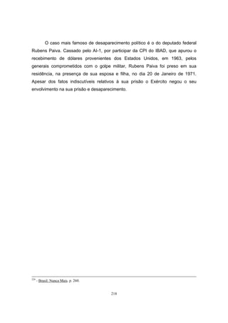 218
O caso mais famoso de desaparecimento político é o do deputado federal
Rubens Paiva. Cassado pelo AI-1, por participar da CPI do IBAD, que apurou o
recebimento de dólares provenientes dos Estados Unidos, em 1963, pelos
generais comprometidos com o golpe militar, Rubens Paiva foi preso em sua
residência, na presença de sua esposa e filha, no dia 20 de Janeiro de 1971.
Apesar dos fatos indiscutíveis relativos à sua prisão o Exército negou o seu
envolvimento na sua prisão e desaparecimento.
224
- Brasil: Nunca Mais. p. 260.
 