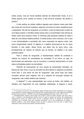 21
certas coisas, mas por haver decidido dizê-las de determinado modo. E se o
artista apenas narra, explica ou ensina, a arte torna-se prosaica; ele perdeu a
partida17
.
A arte política de caráter didático degrada seus próprios meios para falar
das coisas de uma forma imediata e segundo uma linha de menor resistência para
o espectador. Na arte de vanguarda, ao contrário, a obra se desenvolve a partir de
uma lógica própria. A temática perde campo para a concentração mais intensa do
artista sobre seus próprios meios. O interesse pela pesquisa estética se opõe à
idéia de uma clareza didático-política. O artista produz como indivíduo, com o que
a sua individualidade é percebida não como expressão de alguma coisa, mas
como singularidade radical. O objetivo é o estético emancipar-se de um tema
fechado. A arte obtém, dessa forma, seu efeito não do tema único, mas
principalmente da riqueza de leituras que as formas, os objetos e as cores
poderão sugerir.
Para o artista de vanguarda, a representação realista do conteúdo é
ineficaz em traduzir as contradições da sociedade. É na forma, ou seja, na
estruturação dos elementos, que se concentra o conteúdo sedimentado e é onde
estas contradições podem ser percebidas.
Partindo do pressuposto de uma recusa às proposições fechadas, de
leituras de mão única, é que os conceitos de obra aberta ou alegórica se prestam
muito bem a uma teoria da arte de vanguarda. Vale ainda dizer que estes
conceitos servem para englobar não só o aspecto da produção artística de
vanguarda, mas o efeito estético das mesmas.
A alegoria18
é uma representação que nunca se fecha, não totaliza, só
trabalha com fragmentos de uma realidade estilhaçada. A alegoria é serial,
17
- “E O massacre de Guernica, essa obra-prima, alguém acredita que ela tenha conquistado um só coração à
causa espanhola? Contudo, alguma coisa foi dita que não se poderá jamais ouvir e que exigiria uma infinidade
de palavras para expressar”. SARTRE, Jean-Paul. O que é literatura? São Paulo: Ática, 1978. p.12-32.
18
- Etimologicamente, alegoria vem do grego allos (outro) e agourein (falar), portanto, quer dizer: falar o
outro. A alegoria é um procedimento retórico através do qual se exprime um sentido, não imediatamente
compreensível, diverso do sentido literal. Na arte, a definição clássica de alegoria foi formulada por
Aristóteles, que a entendia como uma “metáfora continuada”, isto é, um encadeamento de imagens. A
alegoria, portanto, é uma forma figurada através da qual se apresenta uma coisa para se indicar outra,
representa-se algo concreto para exprimir uma idéia abstrata.
 