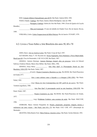 220
SESI. Coleção Gilberto Chateaubriand, anos 60/70. São Paulo: Galeria SESI, 1992.
TOZZI, Cláudio. Catálogo. São Paulo, Galeria Alberto Bonfiglioni, maio de 1980.
_____________. Passagens. Catálogo. Galeria de Arte São Paulo. 1984. (Texto de Ignácio de Loyola
Brandão).
_____________. Obra em Construção: 25 anos de trabalho de Cláudio Tozzi. Rio de Janeiro: Revan,
1989.
VERGARA, Carlos. Carlos Vergara (texto de Hélio Oiticica). Rio de Janeiro: FUNART, 1978.
6.2- Livros e Teses Sobre a Arte Brasileira dos anos 50, 60 e 70
ADES, Dawn. Arte na América Latina. São Paulo: Cosac & Nayf, 1997.
ALVARADO, Daisy V. M. Peccinini de. Novas Figurações, Novo Realismo e Nova Objetividade.
Brasil anos 60. (Tese de Doutorado). CAP- ECA-USP, São Paulo, 1987.
AMARAL, Antonio Henrique. Antonio Henrique Amaral: obra em processo: textos de Edward
Sullivan, Frederico Morais, Maria Alice Milliet. São Paulo: DBA, 1996.
AMARAL, Aracy Abreu. ______________. Arte Para Que? A Preocupação Social na Arte
Brasileira. 1930-1970. São Paulo: Nobel, 1987.
______________(Coord.). Projeto Construtivo Brasileiro na Arte. Rio:MAM, São Paulo:Pinacoteca
do Estado,1977.
______________. Arte e meio artístico entre a feijoada e o x-burguer (1961-1981). São Paulo:
Nobel, 1982.
______________. (org.) Museu de Arte Contemporânea da USP: perfil de um acervo. São Paulo:
Technint engenharia, 1988.
__________________. Arte Para Que? A preocupação social na arte brasileira, 1930-1970. São
Paulo: Nobel, 1987.
__________________. Projeto Construtivo na Arte. Rio:MAM, São Paulo:Pinacoteca do Estado,
1977.
_________________. (org.) Waldemar Cordeiro: uma aventura da razão. São Paulo: MAC/USP,
1986.
ANDRADE, Marco Antonio Pasqualino de. Projeto, proposição, programa: imagem, técnica e
multimeios nas artes visuais – São Paulo, anos 60 e 70. São Paulo: FAU/ USP, 1977. (Dissertação de
Mestrado).
ARANTES, Otília Beatriz Fiori. Mário Pedrosa: itinerário crítico. São Paulo: Scritta Editorial, 1991.
 