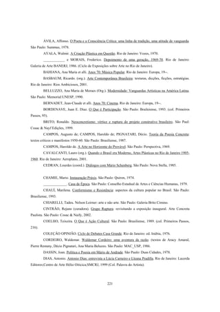 221
ÁVILA, Affonso. O Poeta e a Consciência Crítica: uma linha de tradição, uma atitude de vanguarda.
São Paulo: Summus, 1978.
AYALA, Walmir. A Criação Plástica em Questão. Rio de Janeiro: Vozes, 1970.
____________ e MORAIS, Frederico. Depoimento de uma geração, 1969-70. Rio de Janeiro:
Galeria de Arte BANERJ, 1986. (Ciclo de Exposições sobre Arte no Rio de Janeiro).
BAHIANA, Ana Maria et alli. Anos 70: Música Popular. Rio de Janeiro: Europa, 19--.
BASBAUM, Ricardo. (org.). Arte Contemporânea Brasileira: texturas, dicções, ficções, estratégias.
Rio de Janeiro: Rios Ambiciosos, 2001.
BELLUZZO, Ana Maria de Moraes (Org.). Modernidade: Vanguardas Artísticas na América Latina.
São Paulo: Memorial:UNESP, 1990.
BERNADET, Jean-Claude et alli. Anos 70: Cinema. Rio de Janeiro: Europa, 19--.
BORDENAVE, Juan E. Diaz. O Que é Participação. São Paulo: Braileiense, 1993. (col. Primeiros
Passos, 95).
BRITO, Ronaldo. Neoconcretismo: vértice e ruptura do projeto construtivo brasileiro. São Paul:
Cosac & Nayf Edições, 1999.
CAMPOS, Augusto de; CAMPOS, Haroldo de; PIGNATARI, Décio. Teoria da Poesia Concreta:
textos críticos e manifestos 1950-60. São Paulo: Brasiliense, 1987.
CAMPOS, Haroldo de. A Arte no Horizonte do Provável. São Paulo: Perspectiva, 1969.
CAVALCANTI, Lauro (org.). Quando o Brasil era Moderno, Artes Plásticas no Rio de Janeiro 1905-
1960. Rio de Janeiro: Aeroplano, 2001.
CEDRAN, Lourdes (coord.). Diálogos com Mário Schenberg. São Paulo: Nova Stella, 1985.
CHAMIE, Mario. Instauração Práxis. São Paulo: Quiron, 1974.
_____________. Casa de Época. São Paulo: Conselho Estadual de Artes e Ciências Humanas, 1979.
CHAUÍ, Marilena. Conformismo e Resistência: aspectos da cultura popular no Brasil. São Paulo:
Brasiliense, 1993.
CHIARELLI, Tadeu. Nelson Leirner: arte e não arte. São Paulo: Galeria Brito Cimino.
CINTRÃO, Rejane (curadora). Grupo Ruptura: revisitando a exposição inaugural. Arte Concreta
Paulista. São Paulo: Cosac & Naify, 2002.
COELHO, Teixeira. O Que é Ação Cultural. São Paulo: Brasiliense, 1989. (col. Primeiros Passos,
216).
COLEÇÂO OPINIÃO. Ciclo de Debates Casa Grande. Rio de Janeiro: ed. Inúbia, 1976.
CORDEIRO, Waldemar. Waldemar Cordeiro: uma aventura da razão. (textos de Aracy Amaral,
Pierre Restany, Décio Pignatari, Ana Maria Beluzzo. São Paulo: MAC_USP, 1986.
DASSIN, Joan. Política e Poesia em Mário de Andrade. São Paulo: Duas Cidades, 1978.
DIAS, Antonio. Antonio Dias: entrevista a Lúcia Carneiro e Lleana Pradilla. Rio de Janeiro: Lacerda
Editores;Centro de Arte Hélio Oiticica;SMCRJ, 1999 (Col. Palavra do Artista).
 