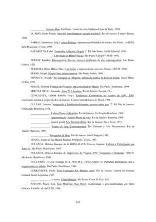 222
___________. Antonio Dias. São Paulo: Centro de Arte Moderna/Cosac & Naify, 1999.
DUARTE, Paulo Sérgio. Anos 60: transformações da arte no Brasil. Rio de Janeiro: Campos Gerais,
1998.
FABRIS, Annateresa. (org.). Arte e Política: algumas possibilidades de leitura. São Paulo: FAPESP;
Belo Horizonte: C/Arte, 1998.
FAVARETTO, Celso. Tropicália, Alegoria, Alegria. 2ª
. Ed. São Paulo: Ateliê Editorial, 1996.
_________________. A Invenção de Hélio Oiticica. São Paulo: Edusp/FAPESP, 1992.
FERRAZ, Geraldo. Retrospectiva: figuras, raízes e problemas da arte contemporânea. São Paulo:
Cultrix, 1975.
FERREIRA, Hélio Márcio Dias. Ivan Serpa: o expressionista concreto. Niterói: EDUFF, 1996.
FERRO, Sérgio. Sérgio Ferro: futuro/anterior. São Paulo: Nobel, 1989.
FONSECA, Orlando. Na Vertigem da Alegoria: militância poética de Ferreira Gullar. Santa Maria:
UFSM, 1997.
FREIRE, Cristina. Poéticas do Processo: arte conceitual no Museu. São Paulo: Iluminuras, 1999.
FREITAS FILHO, Armando. Anos 70: Literatura. Rio de Janeiro: Europa, 19--.
GONÇALVES, Lisbeth Rebollo (org.). Tendências Construtivas no Acervo do MAC USP:
construção, medida e proporção.Rio de Janeiro: Centro Cultural Banco do Brasil, 1996.
GULLAR, Ferreira. Vanguarda e Subdesenvolvimento: ensaios sobre arte. 2ª
. Ed. Rio de Janeiro:
Civilização Brasileira, 1978.
_______________. Cultura Posta em Questão. Rio de Janeiro: Civilização Brasileira, 1969.
_______________. Argumentação Contra a Morte da Arte. Rio de Janeiro: Renavan, 1993.
_______________. (coord. geral) Arte Brasileira Hoje. Rio de Janeiro: Paz e Terra, 1973.
_______________. Etapas da Arte Contemporânea: Do Cubismo à Arte Neoconcreta. Rio de
Janeiro: Renavan, 1988.
______________. Indagações de Hoje. Rio de Janeiro: José Olimpyio, 1989.
HENFIL. Como se Faz Humor Político. Petrópolis: Vozes, 1985.
HOLANDA, Heloisa Buarque de & GONÇALVES, Marcos Augusto. Cultura e Participação nos
Anos 60. São Paulo: Brasiliense, 1995.
HOLANDA, Heloisa Buarque de. Impressões de Viagem, CPC, Vanguarda e Desbunde: 1960/70.
São Paulo: Brasiliense, 1980.
HOLLANDA, Heloísa Buarque de & PEREIRA, Carlos Alberto M. Patrulhas Ideológicas: arte e
engajamento em debate. São Paulo: Brasiliense, 1980.
HERKENHOFF, Paulo. Nova Figuração Rio /Buenos Aires. Rio de Janeiro: Galeria do Instituto
Cultural Brasil-Argentina, 1987.
________________ e outros. Cildo Meireles. São Paulo: Cosac & Nafy. S/d.
JUSTINO, Maria José. Seja Marginal, Seja Herói: modernidade e pós-modernidade em Hélio
Oiticica. Curitiba: ed. da UFPR, 1998.
 
