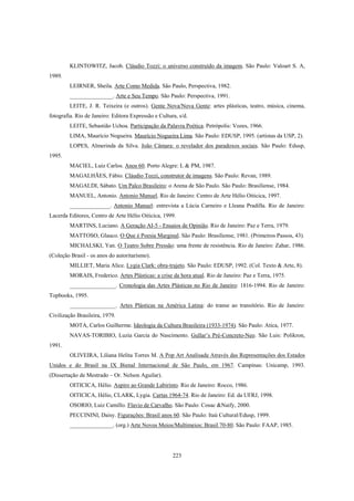 223
KLINTOWITZ, Jacob. Cláudio Tozzi: o universo construído da imagem. São Paulo: Valoart S. A,
1989.
LEIRNER, Sheila. Arte Como Medida. São Paulo, Perspectiva, 1982.
_______________. Arte e Seu Tempo. São Paulo: Perspectiva, 1991.
LEITE, J. R. Teixeira (e outros). Gente Nova/Nova Gente: artes plásticas, teatro, música, cinema,
fotografia. Rio de Janeiro: Editora Expressão e Cultura, s/d.
LEITE, Sebastião Uchoa. Participação da Palavra Poética. Petrópolis: Vozes, 1966.
LIMA, Maurício Nogueira. Maurício Nogueira Lima. São Paulo: EDUSP, 1995. (artistas da USP, 2).
LOPES, Almerinda da Silva. João Câmara: o revelador dos paradoxos sociais. São Paulo: Edusp,
1995.
MACIEL, Luiz Carlos. Anos 60. Porto Alegre: L & PM, 1987.
MAGALHÃES, Fábio. Cláudio Tozzi, construtor de imagens. São Paulo: Revan, 1989.
MAGALDI, Sábato. Um Palco Brasileiro: o Arena de São Paulo. São Paulo: Brasiliense, 1984.
MANUEL, Antonio. Antonio Manuel. Rio de Janeiro: Centro de Arte Hélio Oiticica, 1997.
______________. Antonio Manuel: entrevista a Lúcia Carneiro e Lleana Pradilla. Rio de Janeiro:
Lacerda Editores, Centro de Arte Hélio Oiticica, 1999.
MARTINS, Luciano. A Geração AI-5 - Ensaios de Opinião. Rio de Janeiro: Paz e Terra, 1979.
MATTOSO, Glauco. O Que é Poesia Marginal. São Paulo: Brasiliense, 1981. (Primeiros Passos, 43).
MICHALSKI, Yan. O Teatro Sobre Pressão: uma frente de resistência. Rio de Janeiro: Zahar, 1986.
(Coleção Brasil - os anos do autoritarismo).
MILLIET, Maria Alice. Lygia Clark: obra-trajeto. São Paulo: EDUSP, 1992. (Col. Texto & Arte, 8).
MORAIS, Frederico. Artes Plásticas: a crise da hora atual. Rio de Janeiro: Paz e Terra, 1975.
________________. Cronologia das Artes Plásticas no Rio de Janeiro: 1816-1994. Rio de Janeiro:
Topbooks, 1995.
________________. Artes Plásticas na América Latina: do transe ao transitório. Rio de Janeiro:
Civilização Brasileira, 1979.
MOTA, Carlos Guilherme. Ideologia da Cultura Brasileira (1933-1974). São Paulo: Atica, 1977.
NAVAS-TORIBIO, Luzia Garcia do Nascimento. Gullar’s Pré-Concreto-Neo. São Luis: Polikron,
1991.
OLIVEIRA, Liliana Helita Torres M. A Pop Art Analisada Através das Representações dos Estados
Unidos e do Brasil na IX Bienal Internacional de São Paulo, em 1967. Campinas: Unicamp, 1993.
(Dissertação de Mestrado – Or. Nelson Aguilar).
OITICICA, Hélio. Aspiro ao Grande Labirinto. Rio de Janeiro: Rocco, 1986.
OITICICA, Hélio, CLARK, Lygia. Cartas 1964-74. Rio de Janeiro: Ed. da UFRJ, 1998.
OSORIO, Luiz Camillo. Flavio de Carvalho. São Paulo: Cosac &Naify, 2000.
PECCININI, Daisy. Figurações: Brasil anos 60. São Paulo: Itaú Cultural/Edusp, 1999.
_______________. (org.) Arte Novos Meios/Multimeios: Brasil 70-80. São Paulo: FAAP, 1985.
 