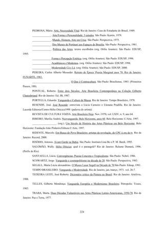 224
PEDROSA, Mário. Arte, Necessidade Vital. Rio de Janeiro: Casa do Estudante do Brasil, 1949.
______________. Arte/Forma e Personalidade: 3 estudos. São Paulo: Kairós, 1979.
______________. Mundo, Homem, Arte em Crise. São Paulo: Perspectiva, 1975.
______________. Dos Murais de Portinari aos Espaços de Brasília. São Paulo: Perspectiva, 1981.
______________. Política das Artes: textos escolhidos (org. Otília Arantes). São Paulo: EDUSP,
1995.
______________.Forma e Percepção Estética. (org. Otília Arantes). São Paulo: EDUSP, 1996.
______________.Acadêmicos e Modernos. (org. Otília Arantes). São Paulo: EDUSP, 1998.
______________.Modernidade Cá e Lá. (org. Otília Arantes). São Paulo: EDUSP, 2000.
PEREIRA, Carlos Alberto Messeder. Retrato de Época/ Poesia Marginal anos 70. Rio de Janeiro:
FUNARTE, 1981.
____________________________. O Que é Contracultura. São Paulo: Brasiliense, 1983. (Primeiros
Passos, 100).
PONTUAL, Roberto. Entre dois Séculos: Arte Brasileira Contemporânea na Coleção Gilberto
Chateubriand. Rio de Janeiro: Ed. JB, 1987.
PORTELLA, Eduardo. Vanguarda e Cultura de Massa. Rio de Janeiro: Tempo Brasileiro, 1978.
RESENDE, José. José Resende: entrevista a Lúcia Carneiro e Llenana Pradilla. Rio de Janeiro:
Lacerda Editores/Centro Hélio Oiticica1999. (palavra do artista).
REVISTA DE CULTURA VOZES. Arte Brasileira Hoje. Nov./1970, vol. LXIV, n. 9, ano 64.
RIBEIRO, Marília Andrés. Neovanguarda: Belo Horizonte, anos 60. Belo Horizonte: C/Arte, 1997.
__________________. (org.). Um Século de História das Artes Plásticas em Belo Horizonte. Belo
Horizonte: Fundação João Pinheiro/Editora C/Arte, 1997.
RIDENTE, Marcelo. Em Busca do Povo Brasileiro: artistas da revolução, do CPC à era da tv. Rio de
Janeiro: Record, 2000.
RISÉRIO, Antonio. Avant-Garde na Bahia. São Paulo: Instituto Lina Bo e P. M. Bardi, 1995.
SALOMÃO, Wally. Hélio Oiticica: qual é o parangolé? Rio de Janeiro: Relume Dumará, 1996.
(Perfis do Rio)
SANTAELLA, Lúcia. Convergências: Poesia Concreta e Tropicalismo. São Paulo: Nobel, 1986.
SCHWARTZ, Jorge. Vanguarda e cosmopolitismo na década de 20. São Paulo: Perspectiva, 1983.
SEGALL, Maria Lúcia alexandrino. O Museu Lasar Segall na Década de 70.São Paulo: Edusp, 1991.
TEMPO BRASILEIRO. Vanguarda e Modernidade. Rio de Janeiro, jan./março, 1971. vol. 26-7.
TEIXEIRA LEITE, José Roberto. Dicionário crítico da Pintura no Brasil. Rio de Janeiro: Artelivre,
1988.
TELLES, Gilberto Mendonça. Vanguarda Européia e Modernismo Brasileiro. Petropolis: Vozes,
1983.
TRABA, Marta. Duas Décadas Vulneráveis nas Artes Plásticas Latino-Americanas, 1950-70. Rio de
Janeiro: Paz e Terra, 1977.
 