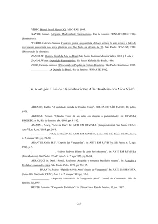 225
VÍDEO. Bienal Brasil Século XX. MEC-FAE, 1995.
XAVIER, Ismael. Alegoria, Modernidade, Nacionalismo. Rio de Janeiro: FUNARTE/MEC, 1984.
(Seminários).
WILDER, Gabriela Suzana. Cordeiro: pintor vanguardista, difusor, crítico de arte, teórico e líder do
movimento concretista nas artes plásticas em São Paulo na década de 50. São Paulo: ECA/USP, 1982.
(Dissertação de Mesrado).
ZANINI, W. História Geral da Arte no Brasil. São Paulo: Instituto Moreira Salles, 1983. ( 3 vols.).
ZANINI, Walter. Exposição Retrospectiva. São Paulo: Galeria São Paulo, 1986.
ZILIO, Carlos (e outros). O Nacional e o Popular na Cultura Brasileira. São Paulo: Brasiliense, 1983.
______________. A Querela do Brasil. Rio de Janeiro: FUNARTE, 1982.
6.3- Artigos, Ensaios e Resenhas Sobre Arte Brasileira dos Anos 60-70
ABRAMO, Radhá. “A realidade partida de Cláudio Tozzi”. FOLHA DE SÃO PAULO. 28, julho,
1979.
AGUILAR, Nelson. “Cláudio Tozzi dá um salto em direção à picturalidade”. In: REVISTA
PROJETO. n. 86, Rio de Janeiro, abr./1986. pp. 81-82.
AMARAL, Aracy. “Arte na Rua”. In: ARTE EM REVISTA. (Independentes). São Paulo: CEAC,
Ano VI, n. 8, out./1984. pp. 56-8.
______________. “Arte no Brasil”. In: ARTE EM REVISTA. (Anos 60). São Paulo: CEAC, Ano I,
n. 2, março/1983. pp. 29-30.
ARANTES, Otília B. F. “Depois das Vanguardas”. In: ARTE EM REVISTA. São Paulo, n. 7, ago.
1983. p. 5.
___________________. “Mário Pedrosa Diante da Arte Pós-Moderna”. In: ARTE EM REVISTA
(Pós-Moderno). São Paulo: CEAC, Ano 5, n. 7, ago/1973. pp.76-84.
ARRIGUCCI Jr. Davi. “Jornal, Realismo, Alegoria: o romance brasileiro recente”. In: Achados e
Perdidos: ensaios de crítica. São Paulo: Polis, 1979. pp. 79-115.
BARATA, Mário. “Opinião 65/66: Artes Visuais de Vanguarda”. In: ARTE EM REVISTA.
(Anos 60). São Paulo: CEAC, Ano I, n. 2, março/1983. pp. 35-6.
______________. “Aspectos conceituais da Vanguarda Atual”. Jornal do Commercio. Rio de
Janeiro, jul.,1967.
BENTO, Antonio. “Vanguarda Partidária”. In: Última Hora. Rio de Janeiro, 30 jan., 1967.
 