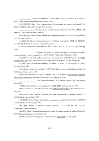 226
______________. “A crítica de Vanguarda”. In: REVISTA CRITICA DE ARTE. N. 2, jan./1975.
pp. 5-11. (obs: existem 5 números da revista, de 1961 a 1983.)
BERTKOWITZ, Marc. “Arte Latinoamericana: da necessidade de assumir uma posição”. In:
REVISTA CRITICA DE ARTE. N. 2, jan./1975. pp. 21-23.
___________________. “Situação da arte contemporânea no Brasil”. In: REVISTA CRITICA DE
ARTE. N. 1, dez./1969 março/1962. pp.55-72.
BURLAMAQUI, Maria Cristina. “Lygia Clark: a dissolução do objeto”. In: GÁVEA. Rio de Janeiro:
PUC, vol. 1, s/d. pp. 34-43.
CAMPOS, Haroldo de. “A Poesia Concreta e a Realidade Nacional”. In: ARTE EM REVISTA.
(Anos 60). São Paulo: CEAC, Ano I, n. 1, maio/1981. pp. 27-31.
CARLOS, Esther Emílio. “Hélio Oiticica”. In: REVISTA CRÍTICA DE ARTE. N. 3, jan./1979. pp.
33-38.
__________________. “O músico da matéria. O artista Hélio Oiticica renunciou ao quadro,
incorporou a dança e criou o parangolé”. In: FOLHA DE SÃO PAULO. São Paulo, 16/fev./1992.
CASTRO, E. M. de Melo e. “Para que servem as vanguardas”. In: GOTLIB, Nádia B. (org.). O fim
visual do século XX e outros textos críticos E. M. de Melo e Castro. São Paulo: EDUSP, 1993.p75-81.
CLARK, Lygia. “Da Supressão do Objeto”. In: ARTE EM REVISTA. São Paulo: CEAC, Ano 5,
n.7, ago/1973. pp. 45-6.
COLI, Jorge. “Alegoria da Liberdade”. In: NOVAES, Adauto (coord.). Os Sentidos da Paixão. São
Paulo: Funarte/Cia das Letras, 1986.
CORDEIRO, Waldemar. “O Objeto”. In: BELUZZO, A. M. de Moraes. Modernidade: Vanguardas
Artísticas na América Latina. São Paulo: Memorial/UNESP, 1990. pp.302-304.
____________________. “Arte concreta semântica”. In: Waldemar Cordeiro. São Paulo: Galeria
Atrium, 1964.
CORREIA, Thomaz Souto. “Aviso: é a guerra”. In: REX TIME, São Paulo, n.1, jun. 1966.
COSTA, Bolivar. “A Criatividade Frustrada”. In: O Drama da Classe Média. Rio de Janeiro: Paz e
Terra, 1973.
COUTINHO, Sônia. “Rubens Gerchman, onze anos documentando a realidade brasileira”. O
GLOBO. Rio de Janeiro, 10/dez./1975.
COUTINHO, Wilson. “Ganha forma de livro a transgressiva obra de Cildo Meireles”. In: JORNAL
DO BRASIL. Rio de Janeiro, 30/set./1981.
DACOSTA, Antônio. “Cerâmica e alguns cadáveres”. O ESTADO DE SÃO PAULO.
28/março.1971. (Sobre Escosteguy).
DANTAS, Carlos. “Artistas desarrumam hoje as malas da nova arte no meio do público”. CORREIO
DA MANHÃ. Rio de Janeiro, 22 de abril de 1966.
ESCOSTEGUY, Pedro. “Vanguarda e autenticidade” In: Propostas 66. São Paulo, 1996.
 