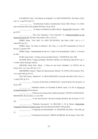 227
FAVARETTO, Celso. “Nos Rastros da Tropicália”. In: ARTE EM REVISTA. São Paulo: CEAC,
Ano 5, n. 7, ago/1973. pp.31-37.
________________. “Inconformismo Estético, Inconformismo Social, Hélio Oiticica”. In: GAIA:
uma revista para todos e para ninguém São Paulo: s/d. pp. 24-32.
________________. “A música nos labirintos de Hélio Oiticica”. Revista USP. dez.jan.fev., 1990.
pp. 45-54.
_______________. “Das novas figurações à Arte Conceitual”. In: Tridimensionalidade na arte
brasileira do século XX. São Paulo: Itaú cultural, 1997. p. 110-115.
FERRO, Sérgio. “Vale Tudo”. In: ARTE EM REVISTA. São Paulo: CEAC, Ano I, n. 2,
março/1983. pp. 26-7.
FERRO, Sergio. “Os limites da denúncia”. Rex Time, n. 4, mar/1967 (reproduzido em Arte em
Revista, n.1 jan/mar.1979.
FERRO, Sergio. “Ambiguidadade da Pop Art: o Bufalo II de Rauschenberg”. GAM, n. 3, fevereiro
de 1967.
FILHO, Jorge Guinle. “A última entrevista de Hélio Oiticica”. INTERVIEW, abril, 1980.
FLUSSER, Wilem. “Campos de Batalha”. REVISTA ARTES, n.43, São Paulo, julho de1975.. pp. 7-
9. (sobre Antonio Henrique Amaral).
GERALDO, Sheila Cabo. “Barrio - A Morte da Arte Como Totalidade”. In: GÁVEA. Rio de
Janeiro: PUC, vol. 4, jan./1987. pp. 13-17.
GREENBERG, Clement. “Depois do Expressionismo Abstrato”. In: GÁVEA. Rio de Janeiro: PUC,
vol.3, junho/1986. pp. 86-119.
GULLAR, Ferreira. “Opinião 65”. In: ARTE EM REVISTA. (Anos 60). São Paulo: CEAC, Ano I, n.
2, março/1983. pp. 22-3.
_______________. “Concretos de São Paulo no MAM do Rio”. Jornal do Brasil. Rio de Janeiro, 16
de jul.,1960.
______________. “Problemas Estéticos na Sociedade de Massa” (parte I, II, III). In: Revista da
Civilização Brasileira. Rio de Janeiro.
_______________. “Entrevista com Antonio Dias e Rubens Gerchman”. REVISTA CIVILIZAÇÃO
BRASILEIRA. Rio de Janeiro, n. 4, set./1965.
_______________. “A arte como não-arte”. Revista Civilização Brasileira. Rio de Janeiro. P. 275-
285.
_______________. “Manifesto Neoconcreto”. In: BELUZZO, A. M. de Moraes. Modernidade:
Vanguardas Artísticas na América Latina. São Paulo:Memorial/UNESP, 1990. pp.304-8.
______________. “A Superação da Particularidade”. In: FOLHETIM. São Paulo, 17/fev/1985. pp.
35.
______________. “Os Penetráveis de Oiticica”. JORNAL DO BRASIL. Rio de Janeiro, 7/dez./1962.
 
