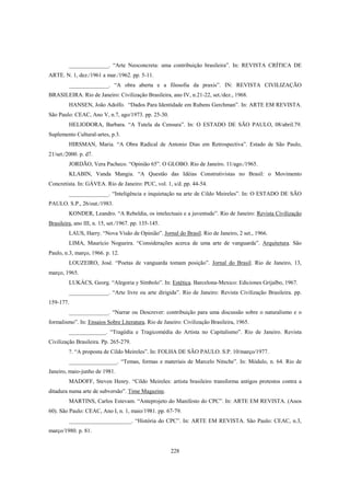 228
______________. “Arte Neoconcreta: uma contribuição brasileira”. In: REVISTA CRÍTICA DE
ARTE. N. 1, dez./1961 a mar./1962. pp. 5-11.
______________. “A obra aberta e a filosofia da praxis”. IN: REVISTA CIVILIZAÇÃO
BRASILEIRA. Rio de Janeiro: Civilização Brasileira, ano IV, n.21-22, set./dez., 1968.
HANSEN, João Adolfo. “Dados Para Identidade em Rubens Gerchman”. In: ARTE EM REVISTA.
São Paulo: CEAC, Ano V, n.7, ago/1973. pp. 25-30.
HELIODORA, Barbara. “A Tutela da Censura”. In: O ESTADO DE SÃO PAULO, 08/abril.79.
Suplemento Cultural-artes, p.3.
HIRSMAN, Maria. “A Obra Radical de Antonio Dias em Retrospectiva”. Estado de São Paulo,
21/set./2000. p. d7.
JORDÃO, Vera Pacheco. “Opinião 65”. O GLOBO. Rio de Janeiro. 11/ago./1965.
KLABIN, Vanda Mangia. “A Questão das Idéias Construtivistas no Brasil: o Movimento
Concretista. In: GÁVEA. Rio de Janeiro: PUC, vol. 1, s/d. pp. 44-54.
______________. “Inteligência e inquietação na arte de Cildo Meireles”. In: O ESTADO DE SÃO
PAULO. S.P., 26/out./1983.
KONDER, Leandro. “A Rebeldia, os intelectuais e a juventude”. Rio de Janeiro: Revista Civilização
Brasileira, ano III, n. 15, set./1967. pp. 135-145.
LAUS, Harry. “Nova Visão de Opinião”. Jornal do Brasil. Rio de Janeiro, 2 set., 1966.
LIMA, Maurício Nogueira. “Considerações acerca de uma arte de vanguarda”. Arquitetura. São
Paulo, n.3, março, 1966. p. 12.
LOUZEIRO, José. “Poetas de vanguarda tomam posição”. Jornal do Brasil. Rio de Janeiro, 13,
março, 1965.
LUKÁCS, Georg. “Alegoria y Símbolo”. In: Estética. Barcelona-Mexico: Ediciones Grijalbo, 1967.
______________. “Arte livre ou arte dirigida”. Rio de Janeiro: Revista Civilização Brasileira. pp.
159-177.
______________. “Narrar ou Descrever: contribuição para uma discussão sobre o naturalismo e o
formalismo”. In: Ensaios Sobre Literatura. Rio de Janeiro: Civilização Brasileira, 1965.
_____________. “Tragédia e Tragicomédia do Artista no Capitalismo”. Rio de Janeiro. Revista
Civilização Brasileira. Pp. 265-279.
?. “A proposta de Cildo Meireles”. In: FOLHA DE SÃO PAULO. S.P. 10/março/1977.
_________________. “Temas, formas e materiais de Marcelo Nitsche”. In: Módulo, n. 64. Rio de
Janeiro, maio-junho de 1981.
MADOFF, Steven Henry. “Cildo Meireles: artista brasileiro transforma antigos protestos contra a
ditadura numa arte de subversão”. Time Magazine.
MARTINS, Carlos Estevam. “Anteprojeto do Manifesto do CPC”. In: ARTE EM REVISTA. (Anos
60). São Paulo: CEAC, Ano I, n. 1, maio/1981. pp. 67-79.
______________________. “História do CPC”. In: ARTE EM REVISTA. São Paulo: CEAC, n.3,
março/1980. p. 81.
 