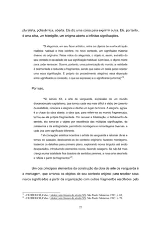 22
pluralista, polissêmica, aberta. Ela diz uma coisa para exprimir outra. Ela, portanto,
é uma cifra, um hieróglifo, um enigma aberto a infinitas significações.
“O alegorista, em seu fazer artístico, retira os objetos de sua localização
histórica habitual e lhes confere, no novo contexto, um significado material
diverso do originário. Pelas mãos do alegorista, o objeto é, assim, extraído do
seu contexto e esvaziado de sua significação habitual. Com isso, o objeto morre
para poder renascer. Ocorre, portanto, uma pulverização do mundo: a realidade
é desmontada e reduzida a fragmentos, sendo que cada um deles pode receber
uma nova significação. É próprio do procedimento alegórico essa disjunção
entre significado (o conteúdo, o que se expressa) e o significante (a forma)”
19
.
Por isso,
“No século XX, a arte de vanguarda, expressão de um mundo
dilacerado pelo capitalismo, que tornou cada vez mais difícil a visão de conjunto
da realidade, recupera a alegoria e dá-lhe um lugar de honra. A alegoria, agora,
é a chave da obra aberta: a obra que, para referir-se ao mundo fragmentado,
tornou-se ela própria fragmentada. Por recusar a totalização, o fechamento de
sentido, ela torna-se o objeto por excelência das múltiplas significações, da
polissemia e da ambigüidade, permitindo montagens e remontagens diversas, a
cada vez com significado diferente.
Tal concepção estética incentiva o artista de vanguarda a retomar obras e
temas do passado, deslocando-os do contexto originário, fazendo montagens,
trazendo os detalhes para primeiro plano, explorando novos ângulos até então
desprezados, introduzindo elementos novos, fazendo colagens. Se não há mais
crença numa totalidade fixa doadora de sentidos perenes, a nova arte será feita
e refeita a partir de fragmentos”20
.
Um dos principais elementos da construção da obra de arte de vanguarda é
a montagem, que arranca os objetos de seu contexto original para receber seus
novos significados a partir da organização com outros fragmentos recolhidos pelo
19
- FREDERICO, Celso. Lukács: um clássico do século XX. São Paulo: Moderna, 1997. p. 69.
20
- FREDERICO, Celso. Lukács: um clássico do século XX. São Paulo: Moderna, 1997. p. 70.
 