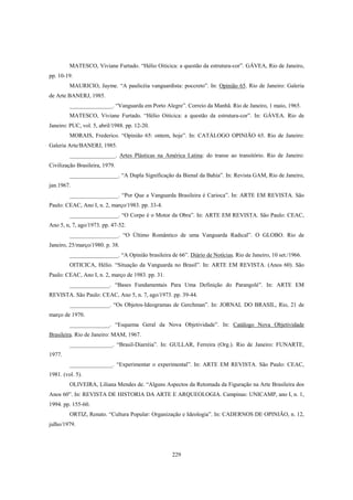 229
MATESCO, Viviane Furtado. “Hélio Oiticica: a questão da estrutura-cor”. GÁVEA, Rio de Janeiro,
pp. 10-19.
MAURICIO, Jayme. “A paulicéia vanguardista: poccreto”. In: Opinião 65. Rio de Janeiro: Galeria
de Arte BANERJ, 1985.
_______________. “Vanguarda em Porto Alegre”. Correio da Manhã. Rio de Janeiro, 1 maio, 1965.
MATESCO, Viviane Furtado. “Hélio Oiticica: a questão da estrutura-cor”. In: GÁVEA. Rio de
Janeiro: PUC, vol. 5, abril/1988. pp. 12-20.
MORAIS, Frederico. “Opinião 65: ontem, hoje”. In: CATÁLOGO OPINIÃO 65. Rio de Janeiro:
Galeria Arte/BANERJ, 1985.
________________. Artes Plásticas na América Latina: do transe ao transitório. Rio de Janeiro:
Civilização Brasileira, 1979.
_________________. “A Dupla Significação da Bienal da Bahia”. In: Revista GAM, Rio de Janeiro,
jan.1967.
_________________. “Por Que a Vanguarda Brasileira é Carioca”. In: ARTE EM REVISTA. São
Paulo: CEAC, Ano I, n. 2, março/1983. pp. 33-4.
_________________. “O Corpo é o Motor da Obra”. In: ARTE EM REVISTA. São Paulo: CEAC,
Ano 5, n, 7, ago/1973. pp. 47-52.
_________________. “O Último Romântico de uma Vanguarda Radical”. O GLOBO. Rio de
Janeiro, 25/março/1980. p. 38.
_________________. “A Opinião brasileira de 66”. Diário de Notícias. Rio de Janeiro, 10 set./1966.
OITICICA, Hélio. “Situação da Vanguarda no Brasil”. In: ARTE EM REVISTA. (Anos 60). São
Paulo: CEAC, Ano I, n. 2, março de 1983. pp. 31.
______________. “Bases Fundamentais Para Uma Definição do Parangolé”. In: ARTE EM
REVISTA. São Paulo: CEAC, Ano 5, n. 7, ago/1973. pp. 39-44.
______________. “Os Objetos-Ideogramas de Gerchman”. In: JORNAL DO BRASIL, Rio, 21 de
março de 1970.
______________. “Esquema Geral da Nova Objetividade”. In: Catálogo Nova Objetividade
Brasileira. Rio de Janeiro: MAM, 1967.
_______________. “Brasil-Diarréia”. In: GULLAR, Ferreira (Org.). Rio de Janeiro: FUNARTE,
1977.
_______________. “Experimentar o experimental”. In: ARTE EM REVISTA. São Paulo: CEAC,
1981. (vol. 5).
OLIVEIRA, Liliana Mendes de. “Alguns Aspectos da Retomada da Figuração na Arte Brasileira dos
Anos 60”. In: REVISTA DE HISTORIA DA ARTE E ARQUEOLOGIA. Campinas: UNICAMP, ano I, n. 1,
1994. pp. 155-60.
ORTIZ, Renato. “Cultura Popular: Organização e Ideologia”. In: CADERNOS DE OPINIÃO, n. 12,
julho/1979.
 