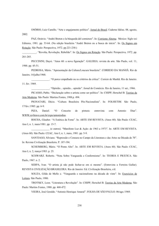 230
OSÓRIO, Luiz Camillo. “Arte e engajamento político”. Jornal do Brasil. Caderno Idéias. 08, agosto,
2002.
PAZ, Octávio. “André Breton o la búsqueda del comienzo”. In: Corriente Alterna. Mexico: Siglo xxi
Editores, 1981. pp. 53-64. (Na edição brasileira “André Breton ou a busca do início”. In: Os Signos em
Rotação. São Paulo: Perspectiva, 1972. pp.221-230.)
___________. “Revolta, Revolução, Rebelião”. In: Os Signos em Rotação. São Paulo: Perspectiva, 1972. pp.
261-265.
PECCININI, Daysi. “Anos 60: a nova figuração”. GALERIA: revista da arte. São Paulo, vol. 11,
1988. pp. 45-51.
PEDROSA, Mário. “Apresentação da Cultura/Loucura brasileira”. CORREIO DA MANHÃ. Rio de
Janeiro, 14/julho/1968.
______________. “O porco empalhado ou os critérios da crítica”. Correio de Manhã. Rio de Janeiro.
11. fev. 1969.
______________. “Opinião... opinião... opinião”. Jornal do Comércio. Rio de Janeiro, 11 set., 1966.
PICASSO, Pablo. “Declaração sobre o artista como ser político”. In: CHIPP, Herschel B. Teorias da
Arte Moderna. São Paulo: Martins Fontes, 1988.p. 494.
PIGNATARI, Décio. “Cultura Brasileira Pós-Nacionalista”. In: FOLHETIM. São Paulo,
17/fev./1985. pp. 6-9.
PIZA, Daniel. “O Conceito de pintura: entrevista com Antonio Dias”.
WWW.revbravo.com.br/expo/antoniodias.
ROCHA, Glauber. “A Estética da Fome”. In: ARTE EM REVISTA. (Anos 60). São Paulo: CEAC,
Ano I, n. 1, maio/1981. pp. 15-7.
______________ (e outros). “Manifesto Luz & Ação: de 1963 a 1973”. In: ARTE EM REVISTA.
(Anos 60). São Paulo: CEAC, Ano I, n. 1, maio, 1981. pp. 5-9.
SANTIAGO, Silviano. “Repressão e Censura no Campo da Literatura e das Artes na Década de 70”.
In: Revista Civilização Brasileira. P. 187-194.
SCHEMBERG, Mário. “O Ponto Alto”. In: ARTE EM REVISTA. (Anos 60). São Paulo: CEAC,
Ano I, n. 2, março/1983. p. 25.
SCHWARZ. Roberto. “Nota Sobre Vanguarda e Conformismo”. In: TEORIA E PRÁTICA. São
Paulo, 1967. n. 2.
SERPA, Ivan. “O artista já não pode fechar-se em si mesmo”. (Entrevista a Ferreira Gullar).
REVISTA CIVILIZAÇÃO BRASILEIRA. Rio de Janeiro: Ed. Civilização Brasileira, s/d.
SOUZA, Gilda de Mello e. “Vanguarda e nacionalismo na década de vinte”. In: Exercícios de
Leitura. São Paulo, 1980.
TROTSKY, Leon. “Literatura e Revolução”. In: CHIPP, Herschel B. Teorias da Arte Moderna. São
Paulo: Martins Fontes, 1988. pp. 468-472.
VIEIRA, José Geraldo. “Antonio Henrique Amaral”. FOLHA DE SÃO PAULO. 06/ago./1969.
 