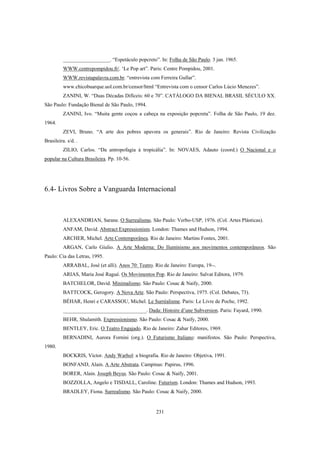231
__________________. “Espetáculo popcreto”. In: Folha de São Paulo. 3 jan. 1965.
WWW.centrepompidou.fr/. ‘Le Pop art”. Paris: Centre Pompidou, 2001.
WWW.revistapalavra.com.br. “entrevista com Ferreira Gullar”.
www.chicobuarque.uol.com.br/censor/html “Entrevista com o censor Carlos Lúcio Menezes”.
ZANINI, W. “Duas Décadas Difíceis: 60 e 70”. CATÁLOGO DA BIENAL BRASIL SÉCULO XX.
São Paulo: Fundação Bienal de São Paulo, 1994.
ZANINI, Ivo. “Muita gente coçou a cabeça na exposição popcreta”. Folha de São Paulo, 19 dez.
1964.
ZEVI, Bruno. “A arte dos pobres apavora os generais”. Rio de Janeiro: Revista Civilização
Brasileira. s/d. .
ZILIO, Carlos. “Da antropofagia à tropicália”. In: NOVAES, Adauto (coord.) O Nacional e o
popular na Cultura Brasileira. Pp. 10-56.
6.4- Livros Sobre a Vanguarda Internacional
ALEXANDRIAN, Sarane. O Surrealismo. São Paulo: Verbo-USP, 1976. (Col. Artes Plásticas).
ANFAM, David. Abstract Expressionism. London: Thames and Hudson, 1994.
ARCHER, Michel. Arte Contemporânea. Rio de Janeiro: Martins Fontes, 2001.
ARGAN, Carlo Giulio. A Arte Moderna: Do Iluminismo aos movimentos contemporâneos. São
Paulo: Cia das Letras, 1995.
ARRABAL, José (et alli). Anos 70: Teatro. Rio de Janeiro: Europa, 19--.
ARIAS, Maria José Ragué. Os Movimentos Pop. Rio de Janeiro: Salvat Editora, 1979.
BATCHELOR, David. Minimalismo. São Paulo: Cosac & Naify, 2000.
BATTCOCK, Gerogory. A Nova Arte. São Paulo: Perspectiva, 1975. (Col. Debates, 73).
BÉHAR, Henri e CARASSOU, Michel. Le Surréalisme. Paris: Le Livre de Poche, 1992.
________________________________. Dada: Histoire d’une Subversion. Paris: Fayard, 1990.
BEHR, Shulamith. Expressionismo. São Paulo: Cosac & Naify, 2000.
BENTLEY, Eric. O Teatro Engajado. Rio de Janeiro: Zahar Editores, 1969.
BERNADINI, Aurora Fornini (org.). O Futurismo Italiano: manifestos. São Paulo: Perspectiva,
1980.
BOCKRIS, Victor. Andy Warhol: a biografia. Rio de Janeiro: Objetiva, 1991.
BONFAND, Alain. A Arte Abstrata. Campinas: Papirus, 1996.
BORER, Alain. Joseph Beyus. São Paulo: Cosac & Naify, 2001.
BOZZOLLA, Angelo e TISDALL, Caroline. Futurism. London: Thames and Hudson, 1993.
BRADLEY, Fiona. Surrealismo. São Paulo: Cosac & Naify, 2000.
 