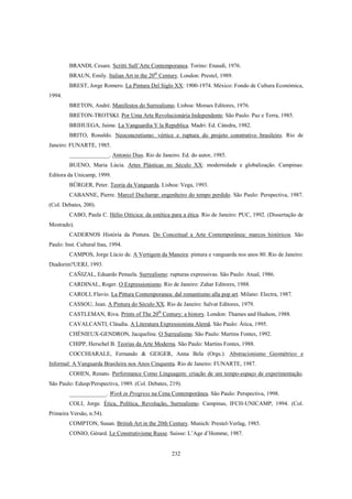 232
BRANDI, Cesare. Scritti Sull’Arte Contemporanea. Torino: Enaudi, 1976.
BRAUN, Emily. Italian Art in the 20th
Century. London: Prestel, 1989.
BREST, Jorge Romero. La Pintura Del Siglo XX: 1900-1974. México: Fondo de Cultura Económica,
1994.
BRETON, André. Manifestos do Surrealismo. Lisboa: Moraes Editores, 1976.
BRETON-TROTSKI. Por Uma Arte Revolucionária Independente. São Paulo: Paz e Terra, 1985.
BRIHUEGA, Jaime. La Vanguardia Y la Republica. Madri: Ed. Cátedra, 1982.
BRITO, Ronaldo. Neoconcretismo: vértice e ruptura do projeto construtivo brasileiro. Rio de
Janeiro: FUNARTE, 1985.
______________. Antonio Dias. Rio de Janeiro. Ed. do autor, 1985.
BUENO, Maria Lúcia. Artes Plásticas no Século XX: modernidade e globalização. Campinas:
Editora da Unicamp, 1999.
BÜRGER, Peter. Teoria da Vanguarda. Lisboa: Vega, 1993.
CABANNE, Pierre. Marcel Duchamp: engenheiro do tempo perdido. São Paulo: Perspectiva, 1987.
(Col. Debates, 200).
CABO, Paula C. Hélio Oiticica: da estética para a ética. Rio de Janeiro: PUC, 1992. (Dissertação de
Mestrado).
CADERNOS História da Pintura. Do Conceitual a Arte Contemporânea: marcos históricos. São
Paulo: Inst. Cultural Itau, 1994.
CAMPOS, Jorge Lúcio de. A Vertigem da Maneira: pintura e vanguarda nos anos 80. Rio de Janeiro:
Diadorim?UERJ, 1993.
CAÑIZAL, Eduardo Penuela. Surrealismo: rupturas expressivas. São Paulo: Atual, 1986.
CARDINAL, Roger. O Expressionismo. Rio de Janeiro: Zahar Editores, 1988.
CAROLI, Flavio. La Pittura Contemporanea: dal romantismo alla pop art. Milano: Electra, 1987.
CASSOU, Jean. A Pintura do Século XX. Rio de Janeiro: Salvat Editores, 1979.
CASTLEMAN, Riva. Prints of The 20th
Century: a history. London: Thames and Hudson, 1988.
CAVALCANTI, Cláudia. A Literatura Expressionista Alemã. São Paulo: Ática, 1995.
CHÉNIEUX-GENDRON, Jacqueline. O Surrealismo. São Paulo: Martins Fontes, 1992.
CHIPP, Herschel B. Teorias da Arte Moderna. São Paulo: Martins Fontes, 1988.
COCCHIARALE, Fernando & GEIGER, Anna Bela (Orgs.). Abstracionismo Geométrico e
Informal: A Vanguarda Brasileira nos Anos Cinquenta. Rio de Janeiro: FUNARTE, 1987.
COHEN, Renato. Performance Como Linguagem: criação de um tempo-espaço de experimentação.
São Paulo: Edusp/Perspectiva, 1989. (Col. Debates, 219).
_____________. Work in Progress na Cena Contemporânea. São Paulo: Perspectiva, 1998.
COLI, Jorge. Ética, Política, Revolução, Surrealismo. Campinas, IFCH-UNICAMP, 1994. (Col.
Primeira Versão, n.54).
COMPTON, Susan. British Art in the 20th Century. Munich: Prestel-Verlag, 1985.
CONIO, Gérard. Le Construtivisme Russe. Suisse: L’Age d’Homme, 1987.
 