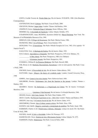 233
COSTA, Cacilda Teixeira da. Weslei Duke Lee. Rio de Janeiro: FUNARTE, 1980. (Arte Brasileira
Contemporãnea).
COTTINGTON, David. Cubismo. São Paulo: Cosac & Naify, 2000.
CRICHTON, Michael. Jasper Johns. London: Thames And Hudson, 1994.
CRISPOLTI, Enrico. Richerche Dopo L´Informale. Roma: Officina, 1968.
DEBORD, Guy. A Sociedade do Espetáculo. Lisboa: Edições Afrodite, 1972.
D´HARNONCOURT, Anne; MCSHINE, Kynaston (Edited by). Marcel Duchamp. New York: The
Museum of Art/Philadelphia Museum of Art, 1989.
DORFLES, Gillo. O Elogio da Desarmonia. São Paulo: Martins Fontes, 1986.
DUFRENNE, Mikel. Art et Politique. Paris: Union Général, 1974.
DUPLESSIS, Yves. O Surrealismo. São Paulo: Difusão Européia do Livro, 1963. (Ver capítulo: “O
Aspecto Social”).
EAGLETON, Terry. A Ideologia da Estética. Rio de Janeiro: Zahar, 1993.
ECO, Umberto. Apocalípticos e Integrados. São Paulo: Perspectiva, 1979. (Col. Debates, 19).
____________. A Obra Aberta. São Paulo: Perspectiva, 1980. (Col. Debates)
____________. A Estrutura Ausente. São Paulo: Perspectiva, 1991.
EVERDELL, William R. Os Primeiros Modernos. São Paulo: Record, 2000.
FER, Briony et alii. Realismo, Racionalismo, Surrealismo: a arte no entre-guerras. São Paulo: Cosac
e Naify, 2000.
FISCHER, Ernest. A Necessidade da Arte. Rio de Janeiro: Zahar editores, 1981.
FLETCHER, Angus. Allegory: the theory of a simbolic mode. London: Cornell University Press,
1990.
GIMPEL, Jean. Contre le Art et les Artistes. Paris: Edition du Seuil, 1968.
GOLDBERG, Roselee. Performance Art: from the futurism to the present. London: Thames e
Hudson, 1995.
GRAMSCI, Antonio. Os Intelectuais e a Organização da Cultura. Rio de Janeiro: Civilização
Brasileira, 1968.
________________. Literatura e Vida Nacional. Rio de Janeiro: Civilização Brasileira, 1968.
GRASSI, Ernesto. Arte Como Antiarte. São Paulo: Duas Cidades, 1975.
GRAY, Camilla. The Russian Experiment in Art – 1863-1922. London: Thames and Hudson, 1993.
GREEDY, Jean (org.). O Contexto Social da Arte. Rio de Janeiro: Zahar, 1975.
GREENBERG, Clement. Arte e Cultura: ensaios críticos. São Paulo: Ática, 1996.
HANSEN, João Adolfo. Alegoria: construção e interpretação da metáfora. São Paulo: Atual, 1986.
HARRISON, Charles et alii. Primitivismo, Cubismo, Abstração: começo do século XX. São Paulo:
Cosac & Naify, 2000.
HAUSER, Arnold. A Arte e a Sociedade. Lisboa: Ed. Presença, 1973.
HADJICOLAOU, Nicos. História da Arte e Movimentos Sociais. Lisboa: Edições 70, 1973.
HARRISON, Charles. Modernismo. São Paulo: Cosac & Naify, 2000.
 