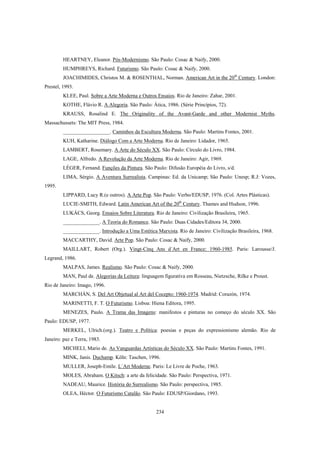 234
HEARTNEY, Eleanor. Pós-Modernismo. São Paulo: Cosac & Naify, 2000.
HUMPHREYS, Richard. Futurismo. São Paulo: Cosac & Naify, 2000.
JOACHIMIDES, Christos M. & ROSENTHAL, Norman. American Art in the 20th
Century. London:
Prestel, 1993.
KLEE, Paul. Sobre a Arte Moderna e Outros Ensaios. Rio de Janeiro: Zahar, 2001.
KOTHE, Flávio R. A Alegoria. São Paulo: Ática, 1986. (Série Princípios, 72).
KRAUSS, Rosalind E. The Originality of the Avant-Garde and other Modernist Myths.
Massachussets: The MIT Press, 1984.
__________________. Caminhos da Escultura Moderna. São Paulo: Martins Fontes, 2001.
KUH, Katharine. Diálogo Com a Arte Moderna. Rio de Janeiro: Lidador, 1965.
LAMBERT, Rosemary. A Arte do Século XX. São Paulo: Círculo do Livro, 1984.
LAGE, Alfredo. A Revolução da Arte Moderna. Rio de Janeiro: Agir, 1969.
LÉGER, Fernand. Funções da Pintura. São Paulo: Difusão Européia do Livro, s/d.
LIMA, Sérgio. A Aventura Surrealista. Campinas: Ed. da Unicamp; São Paulo: Unesp; R.J: Vozes,
1995.
LIPPARD, Lucy R.(e outros). A Arte Pop. São Paulo: Verbo/EDUSP, 1976. (Col. Artes Plásticas).
LUCIE-SMITH, Edward. Latin American Art of the 20th
Century. Thames and Hudson, 1996.
LUKÁCS, Georg. Ensaios Sobre Literatura. Rio de Janeiro: Civilização Brasileira, 1965.
______________. A Teoria do Romance. São Paulo: Duas Cidades/Editora 34, 2000.
______________. Introdução a Uma Estética Marxista. Rio de Janeiro: Civilização Brasileira, 1968.
MACCARTHY, David. Arte Pop. São Paulo: Cosac & Naify, 2000.
MAILLART, Robert (Org.). Vingt-Cinq Ans d´Art en France: 1960-1985. Paris: Larousse/J.
Legrand, 1986.
MALPAS, James. Realismo. São Paulo: Cosac & Naify, 2000.
MAN, Paul de. Alegorias da Leitura: linguagem figurativa em Rosseau, Nietzsche, Rilke e Proust.
Rio de Janeiro: Imago, 1996.
MARCHÁN, S. Del Art Objetual al Art del Cocepto: 1960-1974. Madrid: Corazón, 1974.
MARINETTI, F. T. O Futurismo. Lisboa: Hiena Editora, 1995.
MENEZES, Paulo. A Trama das Imagens: manifestos e pinturas no começo do século XX. São
Paulo: EDUSP, 1977.
MERKEL, Ulrich.(org.). Teatro e Política: poesias e peças do expressionismo alemão. Rio de
Janeiro: paz e Terra, 1983.
MICHELI, Mario de. As Vanguardas Artísticas do Século XX. São Paulo: Martins Fontes, 1991.
MINK, Janis. Duchamp. Köln: Taschen, 1996.
MULLER, Joseph-Emile. L´Art Moderne. Paris: Le Livre de Poche, 1963.
MOLES, Abraham. O Kitsch: a arte da felicidade. São Paulo: Perspectiva, 1971.
NADEAU, Maurice. História do Surrealismo. São Paulo: perspectiva, 1985.
OLEA, Héctor. O Futurismo Catalão. São Paulo: EDUSP/Giordano, 1993.
 