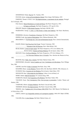 235
OSTERWOLD, Tilman. Pop Art. S/L. Taschen, 1995.
PAVIANI, Jayme. A Arte na Era da Indústria Cultural. Porto Alegre: PyR Edições, 1987.
PARSONS, Thomas e GALE, Lain. Pós-Impressionismo: o nascimento da arte moderna. Portugal:
Ed. Civilização, 1992.
PAZ, Octávio. Marcel Duchamp ou o Castelo da Pureza. São Paulo: Perspectiva, 1997.
___________. Os Signos em Rotação. São Paulo: Perspectiva, 1972. pp.221-230.)
PERLOFF, Marjorie. O Movimento Futurista. São Paulo: EDUSP, 1993.
PLEKHANOV, George. A Arte e a Vida Social e Cartas sem Endereço. São Paulo: Brasiliense,
1969.
POMORSKA, Krystyna. Formalismo e Futurismo. São Paulo: Perspectiva, 1992.
POPPER, Frank. Art, Action et Participation. Paris: Éditions Klincksek, 1980.
PROUDHON, P. J. Du Principe de L’Art et de Sa Destination Sociale. Paris: Librairie Internationale,
1875.
RAGON, Michel. Vint-Cinq Ans d´Art Vivant. Trounai: Casterman, 1969.
________________. Naissance d´une Art Nouveau. Paris: Albin Michel, 1963.
READ, Herbert. A Arte de Agora Agora. São Paulo: Perspectiva, 1972. (Col. Debates, 46).
____________. READ, Herbert. História da Pintura Moderna. Rio de Janeiro: Zahar, 1980.
RESTANY, Pierre. Os Novos Realistas. São Paulo: Perspectiva, 1979. (Col. Debates, 137).
_______________. Les Nouveaux Réalistes Suivi d´Actualité. Nice: direction des Musées de Nice,
1982.
RICHTER, Hans. Dada: Arte e Antiarte. São Paulo: Martins Fontes, 1993.
RODTHENKO, Alexandre. Ecrits Complets sur l´Art, l´Architeture et la Révolution. Paris: Philippe
Sers, 1988.
SARTRE, Jean-Paul. O Que é Literatura? São Paulo: Ática, 1998.
SCHAPIRO, Meyer. A Arte Moderna: Séculos XIX e XX. São Paulo: EDUSP, 1996. (Clássicos; 3).
STANGOS, Nikos. Conceitos de Arte Moderna. Rio de Janeiro: Zahar Editor, 1993.
SEDLMAYR, Hans. A Revolução da Arte Moderna. Lisboa: Livros do Brasil, s/d.
SHORT, Robert. Dada & Surrealism. S/l. Laurence King, 1980.
SUBIRATIS, Eduardo. Da Vanguarda ao Pós-Moderno. São Paulo: Nobel, 1984.
TALLMAN, Susan. The Contemporary Print: from pre-pop to postmodern. London: Thames and
Hudson, 1996.
TASSINARI, Alberto. O Espaço Moderno. São Paulo: Cosac & Naify, 2001.
THOMSON, Belinda. Pós-Impressionismo. São Paulo: Cosac & Naify, 2000.
TROCHE, Anne. Tendances de L´Art en France 1968-1978/9. Paris: ARC Musée d´Art Moderne de
la Ville de Paris, 1979.
URENA, Gabriel. Las Vanguardias artísticas en la postguerra española: 1940-1959. Madri: ISTMO,
1982.
VALLIER, Dora. A Arte Abstrata. São Paulo: Martins Fontes, s/d.
 