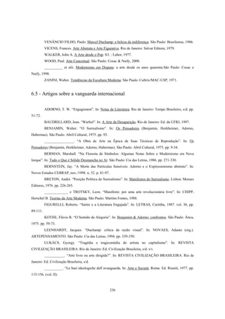 236
VENÂNCIO FILHO, Paulo. Marcel Duchamp: a beleza da indiferença. São Paulo: Brasiliense, 1986.
VICENS, Frances. Arte Abstrata e Arte Figurativa. Rio de Janeiro: Salvat Editora, 1979.
WALKER, John A. A Arte desde o Pop. S/l. : Labor, 1977.
WOOD, Paul. Arte Conceitual. São Paulo: Cosac & Naify, 2000.
__________ et alii. Modernismo em Disputa: a arte desde os anos quarenta.São Paulo: Cosac e
Naify, 1998.
ZANINI, Walter. Tendências da Escultura Moderna. São Paulo: Cultrix/MAC-USP, 1971.
6.5 - Artigos sobre a vanguarda internacional
ADORNO, T. W. “Engagement”. In: Notas de Literatura. Rio de Janeiro: Tempo Brasileiro, s/d. pp.
51-72.
BAUDRILLARD, Jean. “Warhol”. In: A Arte da Desaparição. Rio de Janeiro: Ed. da UFRJ, 1997.
BENJAMIN, Walter. “O Surrealismo”. In: Os Pensadores (Benjamin, Horkheimer, Adorno,
Habermas). São Paulo: Abril Cultural, 1975. pp. 93.
________________. “A Obra de Arte na Época de Suas Técnicas de Reprodução”. In: Os
Pensadores (Benjamin, Horkheimer, Adorno, Habermas). São Paulo: Abril Cultural, 1975. pp. 9-34.
BERMAN, Marshall. “Na Floresta de Símbolos: Algumas Notas Sobre o Modernismo em Nova
Iorque”. In: Tudo o Que é Sólido Desmancha no Ar. São Paulo: Cia das Letras, 1986. pp. 271-330.
BERNSTEIN, Jay. “A Morte das Partículas Sensíveis: Adorno e o Expressionismo abstrato”. In:
Novos Estudos CEBRAP, nov./1998. n. 52. p. 81-97.
BRETON, André. “Posição Política do Surrealismo”. In: Manifestos do Surrealismo. Lisboa: Moraes
Editores, 1976. pp. 226-265.
_____________ e TROTSKY, Leon. “Manifesto: por uma arte revolucionária livre”. In: CHIPP,
Herschel B. Teorias da Arte Moderna. São Paulo: Martins Fontes, 1988.
FIGURELLI, Roberto. “Sartre e a Literatura Engajada”. In: LETRAS, Curitiba, 1987. vol. 36, pp.
89-111.
KOTHE, Flávio R. “O Sentido da Alegoria”. In: Benjamim & Adorno: confrontos. São Paulo: Ática,
1975. pp. 59-73.
LEENHARDT, Jacques. “Duchamp: crítica da razão visual”. In: NOVAES, Adauto (org.).
ARTEPENSAMENTO. São Paulo: Cia das Letras, 1994. pp. 339-350.
LUKÁCS, Gyorgy. “Tragédia e tragicomédia do artista no capitalismo”. In: REVISTA
CIVILIZAÇÃO BRASILEIRA. Rio de Janeiro: Ed. Civilização Brasileira, s/d. s/v.
___________. “Arte livre ou arte dirigida?”. In: REVISTA CIVILIZAÇÃO BRASILEIRA. Rio de
Janeiro: Ed. Civilização Brasileira, s/d.
__________. “Le basi ideologiche dell´avanguarda. In: Arte e Società. Roma: Ed. Riuniti, 1977. pp.
115-156. (vol. II).
 