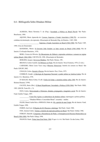 237
6.6 - Bibliografia Sobre Ditadura Militar
ALMEIDA, Maria Hermínia T. de (Org.). Sociedade e Política no Brasil Pós-64. São Paulo:
Brasiliense, 1984.
AQUINO, Maria Aparecida de. Censura, Imprensa e Estado Autoritário (1968-78) - oo exercício
cotidiano da dominação e da repressão. (Dissertação de Mestrado) Dep. de História - USP, 1990.
_______________________. Imprensa e Estado Autoritário no Brasil (1964-1980). São Paulo: USP,
1994. (Tese de Doutorado)
BANDEIRA, Moniz. O Governo João Goulart: as lutas sociais no Brasil (1961-1964). Rio de
Janeiro: Civilização Brasileira., 1978.
BERG, Creuza de Oliveira. Os Mecanismos do Silêncio: expressões artísticas e censura no regime
militar (Brasil: 1964-1984). USP-FFLCH, 1998. (Dissertação de Mestrado).
BERGIER, Jacques. Os Livros Malditos. São Paulo: Hemus, 199-.
BRANCO, Carlos Castello. Os Militares no Poder. Rio de Janeiro: Nova Fronteira, 1976. (2 vols.).
CARNEIRO, Maria Luiza Tucci (org.) Minorias Silenciosas: história da censura no Brasil. São
Paulo: EDUSP, 2002.
CHAGAS, Carlos. Resistir é Preciso. Rio de Janeiro: Paz e Terra, 1975.
COMBLIN, Joseph. A Ideologia da Segurança Nacional: o poder militar na América Latina. Rio de
Janeiro: Civ. Brasileira, 1978.
D’ARAUJO, Maria Celina. Et alli. Visões do Golpe: a memória militar sobre 1964. Rio de Janeiro:
Relume-Dumará, 31994.
FAUSTO, Boris (Dir.). O Brasil Republicano: Sociedade e Política (1930-1964). São Paulo: Difel,
1983. (HGCB, Tomo III, v. 3).
FICO, Carlos. Reinventando o Otimismo: ditadura, propaganda e imaginário social. Rio de Janeiro:
Fund. Getúlio Vargas, 1997.
___________. Como Eles Agiam; os subterrâneos da ditadura militar: espionagem e polícia política.
___________. “Ditadura Militar e Concordata Moral”. (resenha) – inédito.
FILHO, Daniel Aarão Reis e MORAES, Pedro de. 68, a paixão de uma Utopia. Rio de Janeiro: Fund.
Getúlio Vargas, 1998.
FIORIN, José Luiz. O Regime de 64: Discurso e ideologia. São Paulo: Atual, 1988.
FON, Antonio Carlos. Tortura: a história da repressão política no Brasil. São Paulo: Global, 1986.
FORGET, Danielle. Conquistas e Resistências do Poder. A Emergência do Discurso Democrático no
Brasil (1964-1984). São Paulo: Edusp, 1994.
FRANCIS: Paulo. Trinta Anos Esta Noite: 1964. O que vi e vivi. São Paulo: Cia das Letras, 1994.
 