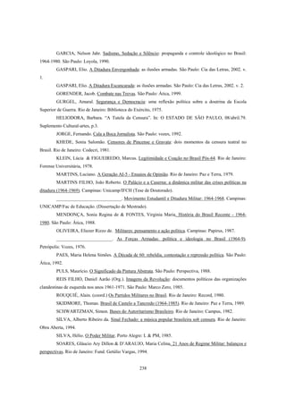 238
GARCIA, Nelson Jahr. Sadismo, Sedução e Silêncio: propaganda e controle ideológico no Brasil:
1964-1980. São Paulo: Loyola, 1990.
GASPARI, Elio. A Ditadura Envergonhada: as ilusões armadas. São Paulo: Cia das Letras, 2002. v.
1.
GASPARI, Elio. A Ditadura Escancarada: as ilusões armadas. São Paulo: Cia das Letras, 2002. v. 2.
GORENDER, Jacob. Combate nas Trevas. São Paulo: Ática, 1999.
GURGEL, Amaral. Segurança e Democracia: uma reflexão política sobre a doutrina da Escola
Superior de Guerra. Rio de Janeiro: Biblioteca do Exército, 1975.
HELIODORA, Barbara. “A Tutela da Censura”. In: O ESTADO DE SÃO PAULO, 08/abril.79.
Suplemento Cultural-artes, p.3.
JORGE, Fernando. Cala a Boca Jornalista. São Paulo: vozes, 1992.
KHEDE, Sonia Salomão. Censores de Pincense e Gravata: dois momentos da censura teatral no
Brasil. Rio de Janeiro: Codecri, 1981.
KLEIN, Lúcia & FIGUEIREDO, Marcus. Legitimidade e Coação no Brasil Pós-64. Rio de Janeiro:
Forense Universitária, 1978.
MARTINS, Luciano. A Geração AI-5 - Ensaios de Opinião. Rio de Janeiro: Paz e Terra, 1979.
MARTINS FILHO, João Roberto. O Palácio e a Caserna: a dinâmica militar das crises políticas na
ditadura (1964-1969). Campinas: Unicamp/IFCH (Tese de Doutorado).
____________________________. Movimento Estudantil e Ditadura Militar: 1964-1968. Campinas:
UNICAMP/Fac de Educação. (Dissertação de Mestrado).
MENDONÇA, Sonia Regina de & FONTES, Virginia Maria. História do Brasil Recente - 1964-
1980. São Paulo: Ática, 1988.
OLIVEIRA, Eliezer Rizzo de. Militares: pensamento e ação política. Campinas: Papirus, 1987.
________________________. As Forças Armadas: política e ideologia no Brasil (1964-9).
Petrópolis: Vozes, 1976.
PAES, Maria Helena Simões. A Década de 60: rebeldia, contestação e repressão política. São Paulo:
Ática, 1992.
PULS, Maurício. O Significado da Pintura Abstrata. São Paulo: Perspectiva, 1988.
REIS FILHO, Daniel Aarão (Org.). Imagens da Revolução: documentos políticos das organizações
clandestinas de esquerda nos anos 1961-1971. São Paulo: Marco Zero, 1985.
ROUQUIÉ, Alain. (coord.) Os Partidos Militares no Brasil. Rio de Janeiro: Record, 1980.
SKIDMORE, Thomas. Brasil de Castelo a Tancredo (1964-1985). Rio de Janeiro: Paz e Terra, 1989.
SCHWARTZMAN, Simon. Bases do Autoritarismo Brasileiro. Rio de Janeiro: Campus, 1982.
SILVA, Alberto Ribeiro da. Sinal Fechado: a música popular brasileira sob censura. Rio de Janeiro:
Obra Aberta, 1994.
SILVA, Hélio. O Poder Militar. Porto Alegre: L & PM, 1985.
SOARES, Gláucio Ary Dillon & D’ARAUJO, Maria Celina. 21 Anos de Regime Militar: balanços e
perspectivas. Rio de Janeiro: Fund. Getúlio Vargas, 1994.
 