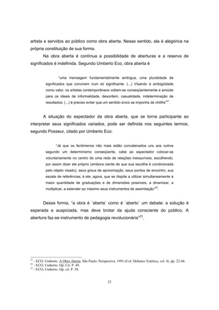 23
artista e servidos ao público como obra aberta. Nesse sentido, ela é alegórica na
própria constituição de sua forma.
Na obra aberta é contínua a possibilidade de aberturas e a reserva de
significados é indefinida. Segundo Umberto Eco, obra aberta é
“uma mensagem fundamentalmente ambígua, uma pluralidade de
significados que convivem num só significante. (...) Visando à ambigüidade
como valor, os artistas contemporâneos voltam-se conseqüentemente e amiúde
para os ideais de informalidade, desordem, casualidade, indeterminação de
resultados; (...) é preciso evitar que um sentido único se imponha de chôfre”21
.
A situação do espectador da obra aberta, que se torna participante ao
interpretar seus significados variados, pode ser definida nos seguintes termos,
segundo Posseur, citado por Umberto Eco:
“Já que os fenômenos não mais estão concatenados uns aos outros
segundo um determinismo conseqüente, cabe ao espectador colocar-se
voluntariamente no centro de uma rede de relações inexauríveis, escolhendo,
por assim dizer ele próprio (embora ciente de que sua escolha é condicionada
pelo objeto visado), seus graus de aproximação, seus pontos de encontro, sua
escala de referências; é ele, agora, que se dispõe a utilizar simultaneamente a
maior quantidade de graduações e de dimensões possíveis, a dinamizar, a
multiplicar, a estender ao máximo seus instrumentos de assimilação”
22
.
Dessa forma, “a obra é ´aberta` como é ´aberto` um debate: a solução é
esperada e auspiciada, mas deve brotar da ajuda consciente do público. A
abertura faz-se instrumento de pedagogia revolucionária”23
.
21
- ECO, Umberto. A Obra Aberta. São Paulo: Perspectiva. 1991.(Col. Debates/ Estética, vol. 4). pp. 22-44.
22
- ECO, Umberto. Op. Cit. P. 49.
23
- ECO, Umberto. Op. cit. P. 50.
 