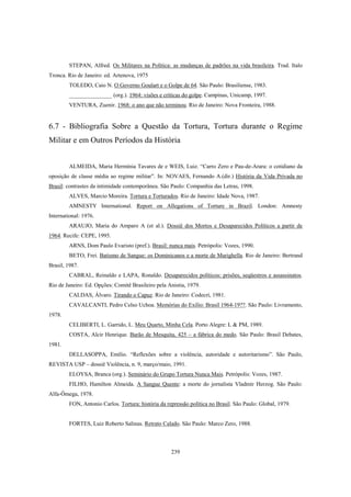 239
STEPAN, Alfred. Os Militares na Política: as mudanças de padrões na vida brasileira. Trad. Italo
Tronca. Rio de Janeiro: ed. Artenova, 1975
TOLEDO, Caio N. O Governo Goulart e o Golpe de 64. São Paulo: Brasiliense, 1983.
_______________ (org.). 1964: visões e críticas do golpe. Campinas, Unicamp, 1997.
VENTURA, Zuenir. 1968: o ano que não terminou. Rio de Janeiro: Nova Fronteira, 1988.
6.7 - Bibliografia Sobre a Questão da Tortura, Tortura durante o Regime
Militar e em Outros Períodos da História
ALMEIDA, Maria Hermínia Tavares de e WEIS, Luiz. “Carro Zero e Pau-de-Arara: o cotidiano da
oposição de classe média ao regime militar”. In: NOVAES, Fernando A.(dir.) História da Vida Privada no
Brasil: contrastes da intimidade contemporânea. São Paulo: Companhia das Letras, 1998.
ALVES, Marcio Moreira. Tortura e Torturados. Rio de Janeiro: Idade Nova, 1987.
AMNESTY International. Report on Allegations of Torture in Brazil. London: Amnesty
International: 1976.
ARAUJO, Maria do Amparo A (et al.). Dossiê dos Mortos e Desaparecidos Políticos a partir de
1964. Recife: CEPE, 1995.
ARNS, Dom Paulo Evaristo (pref.). Brasil: nunca mais. Petrópolis: Vozes, 1990.
BETO, Frei. Batismo de Sangue: os Dominicanos e a morte de Marighella. Rio de Janeiro: Bertrand
Brasil, 1987.
CABRAL, Reinaldo e LAPA, Ronaldo. Desaparecidos políticos: prisões, seqüestros e assassinatos.
Rio de Janeiro: Ed. Opções: Comitê Brasileiro pela Anistia, 1979.
CALDAS, Álvaro. Tirando o Capuz. Rio de Janeiro: Codecri, 1981.
CAVALCANTI, Pedro Celso Uchoa. Memórias do Exílio: Brasil 1964-19??. São Paulo: Livramento,
1978.
CELIBERTI, L. Garrido, L. Meu Quarto, Minha Cela. Porto Alegre: L & PM, 1989.
COSTA, Alcir Henrique. Barão de Mesquita, 425 – a fábrica do medo. São Paulo: Brasil Debates,
1981.
DELLASOPPA, Emílio. “Reflexões sobre a violência, autoridade e autoritarismo”. São Paulo,
REVISTA USP – dossiê Violência, n. 9, março/maio, 1991.
ELOYSA, Branca (org.). Seminário do Grupo Tortura Nunca Mais. Petrópolis: Vozes, 1987.
FILHO, Hamilton Almeida. A Sangue Quente: a morte do jornalista Vladmir Herzog. São Paulo:
Alfa-Ômega, 1978.
FON, Antonio Carlos. Tortura: história da repressão política no Brasil. São Paulo: Global, 1979.
FORTES, Luiz Roberto Salinas. Retrato Calado. São Paulo: Marco Zero, 1988.
 