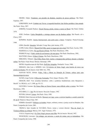 240
FREIRE, Alípio. Tiradentes: um presídio da ditadura, memória de presos políticos. São Paulo:
Scipione, 1997.
GORENDER, Jacob. Combate nas Trevas: a esquerda brasileira: das ilusões perdidas à luta armada.
São Paulo: Ática, 1987.
JORDÃO, Fernando Pacheco. Dossiê Herzog: prisão, tortura e morte no Brasil. São Paulo: Global,
1979.
JOSE, Emiliano. Carlos Marighella: o inimigo número um da ditadura militar. São Poaulo: sol e
Chuva, 1997.
KONDER, Rodolfo. Anistia Internacional, uma porta para o futuro. Campinas: Pontes/Unicamp,
1988.
LIMA, Haroldo. Itinerário. Salvador: Comp. Bras. pela Anistia, 1979.
LUPPI, Carlos Alberto. Manoel Fiel Filho, quem vai pagar por este crime? São Paulo: Escrita, 1980.
MARIGELLA, Carlos. Por que Resisti à Prisão. São Paulo: Brasiliense, 1994.
MARKUN (org.). Vlado: retrato de um homem e de uma época. São Paulo: Brasiliense, 1985.
MATTOSO, Glauco. O Que é Tortura. São Paulo: Brasiliense, 1984.
MIRANDA, Nilmario. Dos Filhos Deste Solo: mortos e desaparecidos políticos durante a ditadura
militar. São Paulo: Fund. Perseu Abramo: Boitempo, 1999.
MITRA Arquidiocesana de São Paulo. Perfil dos Atingidos. Petrópolis: Vozes, 1988.
MORAES, João Luiz e AHMED, Aziz. O Calvário de Sônia Angel: uma história de terror nas
prisões da ditadura. Rio de Janeiro: Graf. MEC Ed., 1994.
NAFFAH NETO, Alfredo. Poder, Vida e Morte na Situação de Tortura: esboço para uma
fenomenologia do terror.
NUNES, Jorge Fischer. O Riso dos Torturados. Porto Alegre: Proletra, 1982.
OEHLER, Dolf. “Um socialista hermético: sobre a polêmica baudelairiana entre Benjamim e
Brecht”. In: PRAGA, vol. 5, 1998. pp. 95-111.
OLIVEIRA, Luciano. Do Nunca Mais ao Eterno Etorno: uma reflexão sobre a tortura. São Paulo:
Brasiliense, 1994.
PATARRA, J. L. Iara. Rio de Janeiro: Rosa dos Tempos, 1992.
PETERS, Edward. Tortura. São Paulo: Ática, 1989.
POMAR, Pedro Estevam da Rocha. Massacre na Lapa: como o exército liquidou o comitê central do
PC do B. Pinheiros: Busca Vida, 1987.
SERBIN, Kenneth P. Diálogos na Sombra: bispos, militares, tortura e justiça social na Ditadura. São
Paulo: Companhia das Letras, 2001.
TRONCA, Ítalo Arnaldo & TAVARES, Flavio. (notas y version directa). “Pau de Arara”, la
Violencia Militar en el Brasil. México, D.F.: Siglo Ventiuno, 1972.
VALLI, Virginia (org.). Eu, Zuzu Angel, procuro meu filho. Rio de Janeiro: Record, 1987.
WESCHLER, Lawrence. Um milagre, um universo: o acerto de contas com os torturadores. São
Paulo: Companhia das Letras, 1990.
 