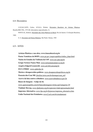 241
6.8- Dicionários
CAVALCANTI, Carlos; AYALA, Walmir. Dicionário Brasileiro de Artistas Plásticos.
Brasília:MEC/INL, 1973-80. (dicionários especializados, 5).
PONTUAL, Roberto. Dicionário das Artes Plásticas no Brasil. Rio de Janeiro: Civilização Brasileira,
1969.
S. A. Dicionário da Pintura Moderna. São Paulo: Hemus, 1985
6.9 – SITES
Artistas Plásticos e sua obra. www.itaucultural.org.br
Pastas Temáticas do DOPS. www.pr.gov./arquivopublico/indice_dops.html
Núcleo de Estudos da Violência da USP. www.nev.prp.usp.br
Grupo Tortura Nunca Mais. www.torturanuncamais-rj.org.br
Arquivo Edgard Leuenroth- www.ael.ifch.unicamp.br
FGV-CPDOC. www.cpdocfgv.br
Mortos e desaparecidos políticos. www.desaparecidospolíticos.org.br
Passeata dos Cem Mil. jbonline.terra.com.br/destaque/cem_mil
Acervo da luta contra a ditadura. www.acervoditadura.rs.gov.br
Banco de Imagens – Golpe de 64.
www.agenciaoglobo.com.br/bancodeimagens/vitrine.asp?categoria=39
Vladimir Herzog. www.fpabramo.org.br/especiais/vlado/apresentação.html
Imprensa Alternativa. www.fpa.org.br/fp/perseu/imprensa_alternativa.htm
União Nacional dos Estudantes. www2.uol.com.br/estudantenet
 